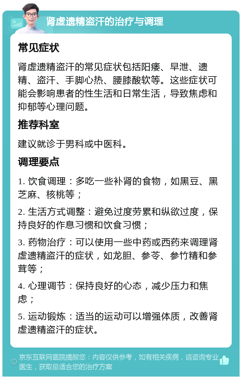 肾虚遗精盗汗的治疗与调理 常见症状 肾虚遗精盗汗的常见症状包括阳痿、早泄、遗精、盗汗、手脚心热、腰膝酸软等。这些症状可能会影响患者的性生活和日常生活，导致焦虑和抑郁等心理问题。 推荐科室 建议就诊于男科或中医科。 调理要点 1. 饮食调理：多吃一些补肾的食物，如黑豆、黑芝麻、核桃等； 2. 生活方式调整：避免过度劳累和纵欲过度，保持良好的作息习惯和饮食习惯； 3. 药物治疗：可以使用一些中药或西药来调理肾虚遗精盗汗的症状，如龙胆、参苓、参竹精和参茸等； 4. 心理调节：保持良好的心态，减少压力和焦虑； 5. 运动锻炼：适当的运动可以增强体质，改善肾虚遗精盗汗的症状。