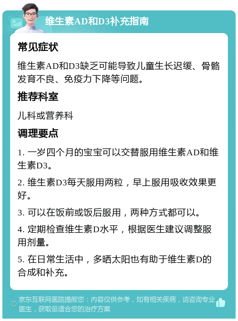 维生素AD和D3补充指南 常见症状 维生素AD和D3缺乏可能导致儿童生长迟缓、骨骼发育不良、免疫力下降等问题。 推荐科室 儿科或营养科 调理要点 1. 一岁四个月的宝宝可以交替服用维生素AD和维生素D3。 2. 维生素D3每天服用两粒，早上服用吸收效果更好。 3. 可以在饭前或饭后服用，两种方式都可以。 4. 定期检查维生素D水平，根据医生建议调整服用剂量。 5. 在日常生活中，多晒太阳也有助于维生素D的合成和补充。