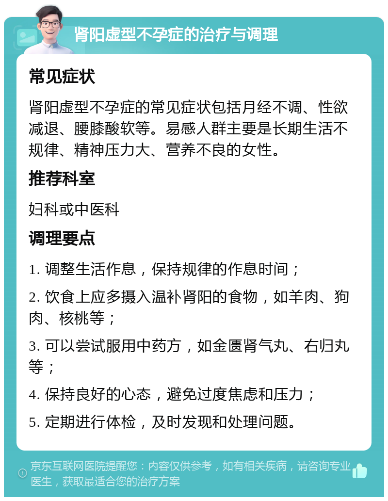 肾阳虚型不孕症的治疗与调理 常见症状 肾阳虚型不孕症的常见症状包括月经不调、性欲减退、腰膝酸软等。易感人群主要是长期生活不规律、精神压力大、营养不良的女性。 推荐科室 妇科或中医科 调理要点 1. 调整生活作息，保持规律的作息时间； 2. 饮食上应多摄入温补肾阳的食物，如羊肉、狗肉、核桃等； 3. 可以尝试服用中药方，如金匮肾气丸、右归丸等； 4. 保持良好的心态，避免过度焦虑和压力； 5. 定期进行体检，及时发现和处理问题。