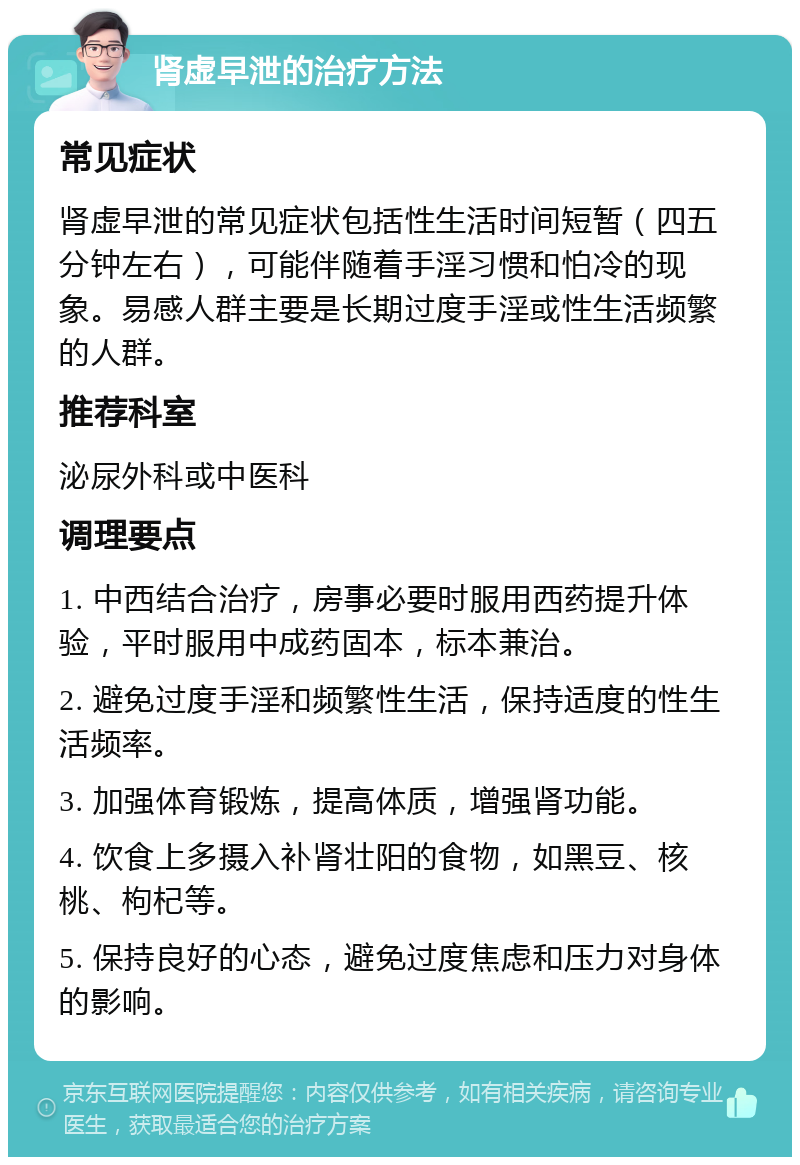 肾虚早泄的治疗方法 常见症状 肾虚早泄的常见症状包括性生活时间短暂（四五分钟左右），可能伴随着手淫习惯和怕冷的现象。易感人群主要是长期过度手淫或性生活频繁的人群。 推荐科室 泌尿外科或中医科 调理要点 1. 中西结合治疗，房事必要时服用西药提升体验，平时服用中成药固本，标本兼治。 2. 避免过度手淫和频繁性生活，保持适度的性生活频率。 3. 加强体育锻炼，提高体质，增强肾功能。 4. 饮食上多摄入补肾壮阳的食物，如黑豆、核桃、枸杞等。 5. 保持良好的心态，避免过度焦虑和压力对身体的影响。