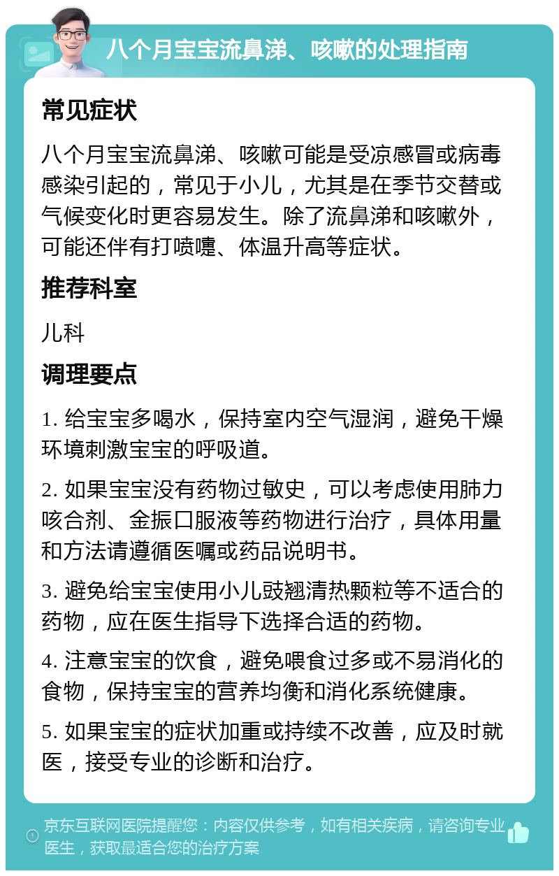 八个月宝宝流鼻涕、咳嗽的处理指南 常见症状 八个月宝宝流鼻涕、咳嗽可能是受凉感冒或病毒感染引起的，常见于小儿，尤其是在季节交替或气候变化时更容易发生。除了流鼻涕和咳嗽外，可能还伴有打喷嚏、体温升高等症状。 推荐科室 儿科 调理要点 1. 给宝宝多喝水，保持室内空气湿润，避免干燥环境刺激宝宝的呼吸道。 2. 如果宝宝没有药物过敏史，可以考虑使用肺力咳合剂、金振口服液等药物进行治疗，具体用量和方法请遵循医嘱或药品说明书。 3. 避免给宝宝使用小儿豉翘清热颗粒等不适合的药物，应在医生指导下选择合适的药物。 4. 注意宝宝的饮食，避免喂食过多或不易消化的食物，保持宝宝的营养均衡和消化系统健康。 5. 如果宝宝的症状加重或持续不改善，应及时就医，接受专业的诊断和治疗。