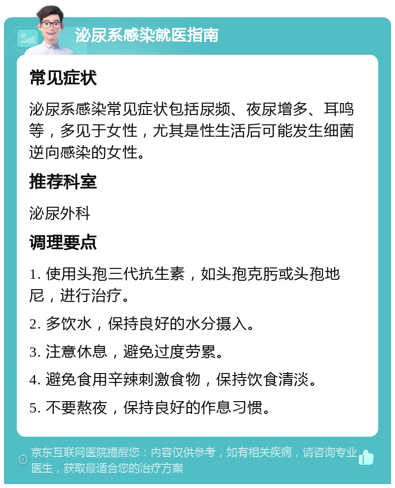 泌尿系感染就医指南 常见症状 泌尿系感染常见症状包括尿频、夜尿增多、耳鸣等，多见于女性，尤其是性生活后可能发生细菌逆向感染的女性。 推荐科室 泌尿外科 调理要点 1. 使用头孢三代抗生素，如头孢克肟或头孢地尼，进行治疗。 2. 多饮水，保持良好的水分摄入。 3. 注意休息，避免过度劳累。 4. 避免食用辛辣刺激食物，保持饮食清淡。 5. 不要熬夜，保持良好的作息习惯。