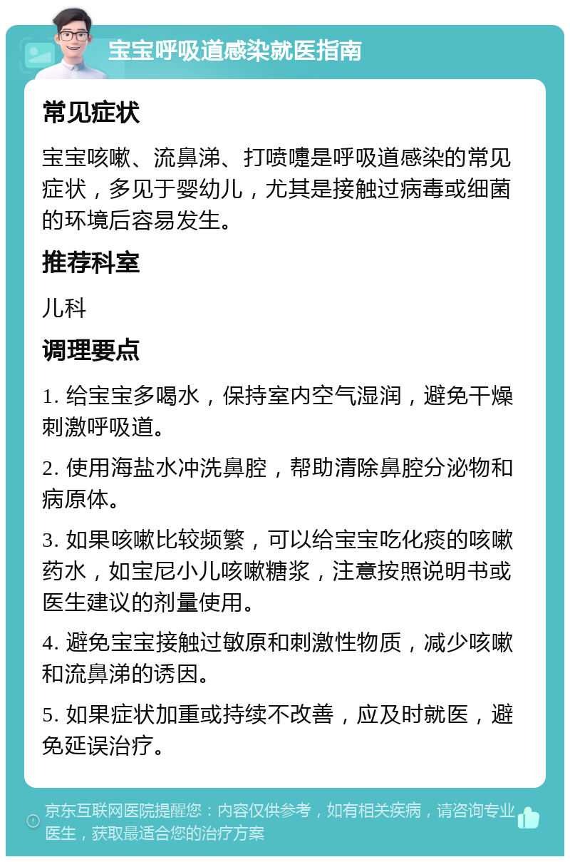 宝宝呼吸道感染就医指南 常见症状 宝宝咳嗽、流鼻涕、打喷嚏是呼吸道感染的常见症状，多见于婴幼儿，尤其是接触过病毒或细菌的环境后容易发生。 推荐科室 儿科 调理要点 1. 给宝宝多喝水，保持室内空气湿润，避免干燥刺激呼吸道。 2. 使用海盐水冲洗鼻腔，帮助清除鼻腔分泌物和病原体。 3. 如果咳嗽比较频繁，可以给宝宝吃化痰的咳嗽药水，如宝尼小儿咳嗽糖浆，注意按照说明书或医生建议的剂量使用。 4. 避免宝宝接触过敏原和刺激性物质，减少咳嗽和流鼻涕的诱因。 5. 如果症状加重或持续不改善，应及时就医，避免延误治疗。