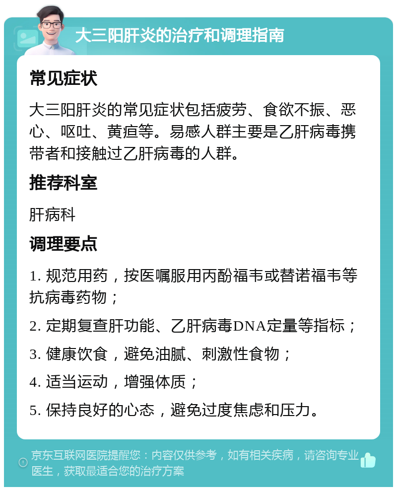 大三阳肝炎的治疗和调理指南 常见症状 大三阳肝炎的常见症状包括疲劳、食欲不振、恶心、呕吐、黄疸等。易感人群主要是乙肝病毒携带者和接触过乙肝病毒的人群。 推荐科室 肝病科 调理要点 1. 规范用药，按医嘱服用丙酚福韦或替诺福韦等抗病毒药物； 2. 定期复查肝功能、乙肝病毒DNA定量等指标； 3. 健康饮食，避免油腻、刺激性食物； 4. 适当运动，增强体质； 5. 保持良好的心态，避免过度焦虑和压力。