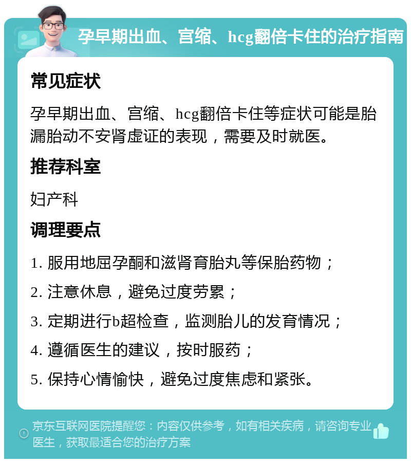 孕早期出血、宫缩、hcg翻倍卡住的治疗指南 常见症状 孕早期出血、宫缩、hcg翻倍卡住等症状可能是胎漏胎动不安肾虚证的表现，需要及时就医。 推荐科室 妇产科 调理要点 1. 服用地屈孕酮和滋肾育胎丸等保胎药物； 2. 注意休息，避免过度劳累； 3. 定期进行b超检查，监测胎儿的发育情况； 4. 遵循医生的建议，按时服药； 5. 保持心情愉快，避免过度焦虑和紧张。