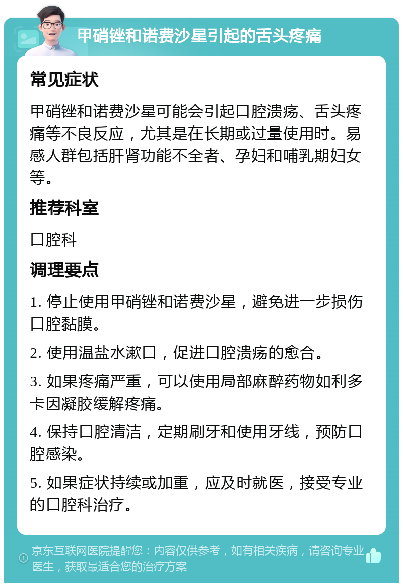 甲硝锉和诺费沙星引起的舌头疼痛 常见症状 甲硝锉和诺费沙星可能会引起口腔溃疡、舌头疼痛等不良反应，尤其是在长期或过量使用时。易感人群包括肝肾功能不全者、孕妇和哺乳期妇女等。 推荐科室 口腔科 调理要点 1. 停止使用甲硝锉和诺费沙星，避免进一步损伤口腔黏膜。 2. 使用温盐水漱口，促进口腔溃疡的愈合。 3. 如果疼痛严重，可以使用局部麻醉药物如利多卡因凝胶缓解疼痛。 4. 保持口腔清洁，定期刷牙和使用牙线，预防口腔感染。 5. 如果症状持续或加重，应及时就医，接受专业的口腔科治疗。