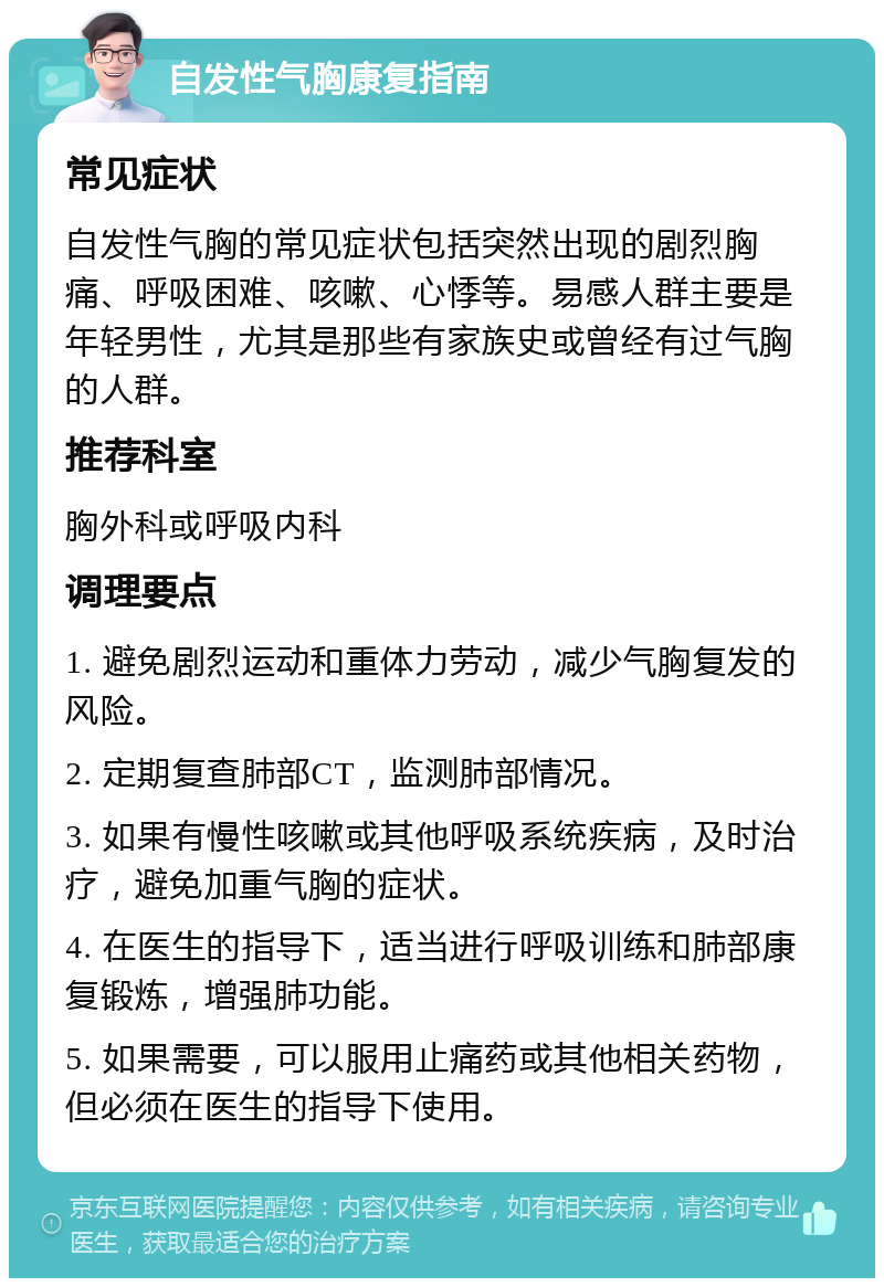 自发性气胸康复指南 常见症状 自发性气胸的常见症状包括突然出现的剧烈胸痛、呼吸困难、咳嗽、心悸等。易感人群主要是年轻男性，尤其是那些有家族史或曾经有过气胸的人群。 推荐科室 胸外科或呼吸内科 调理要点 1. 避免剧烈运动和重体力劳动，减少气胸复发的风险。 2. 定期复查肺部CT，监测肺部情况。 3. 如果有慢性咳嗽或其他呼吸系统疾病，及时治疗，避免加重气胸的症状。 4. 在医生的指导下，适当进行呼吸训练和肺部康复锻炼，增强肺功能。 5. 如果需要，可以服用止痛药或其他相关药物，但必须在医生的指导下使用。