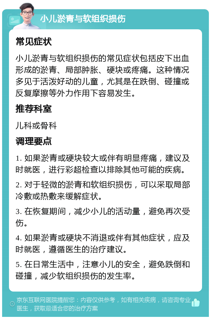 小儿淤青与软组织损伤 常见症状 小儿淤青与软组织损伤的常见症状包括皮下出血形成的淤青、局部肿胀、硬块或疼痛。这种情况多见于活泼好动的儿童，尤其是在跌倒、碰撞或反复摩擦等外力作用下容易发生。 推荐科室 儿科或骨科 调理要点 1. 如果淤青或硬块较大或伴有明显疼痛，建议及时就医，进行彩超检查以排除其他可能的疾病。 2. 对于轻微的淤青和软组织损伤，可以采取局部冷敷或热敷来缓解症状。 3. 在恢复期间，减少小儿的活动量，避免再次受伤。 4. 如果淤青或硬块不消退或伴有其他症状，应及时就医，遵循医生的治疗建议。 5. 在日常生活中，注意小儿的安全，避免跌倒和碰撞，减少软组织损伤的发生率。