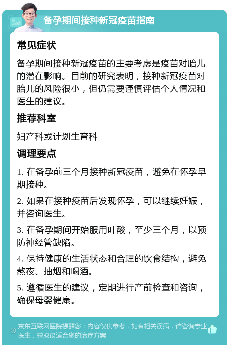 备孕期间接种新冠疫苗指南 常见症状 备孕期间接种新冠疫苗的主要考虑是疫苗对胎儿的潜在影响。目前的研究表明，接种新冠疫苗对胎儿的风险很小，但仍需要谨慎评估个人情况和医生的建议。 推荐科室 妇产科或计划生育科 调理要点 1. 在备孕前三个月接种新冠疫苗，避免在怀孕早期接种。 2. 如果在接种疫苗后发现怀孕，可以继续妊娠，并咨询医生。 3. 在备孕期间开始服用叶酸，至少三个月，以预防神经管缺陷。 4. 保持健康的生活状态和合理的饮食结构，避免熬夜、抽烟和喝酒。 5. 遵循医生的建议，定期进行产前检查和咨询，确保母婴健康。