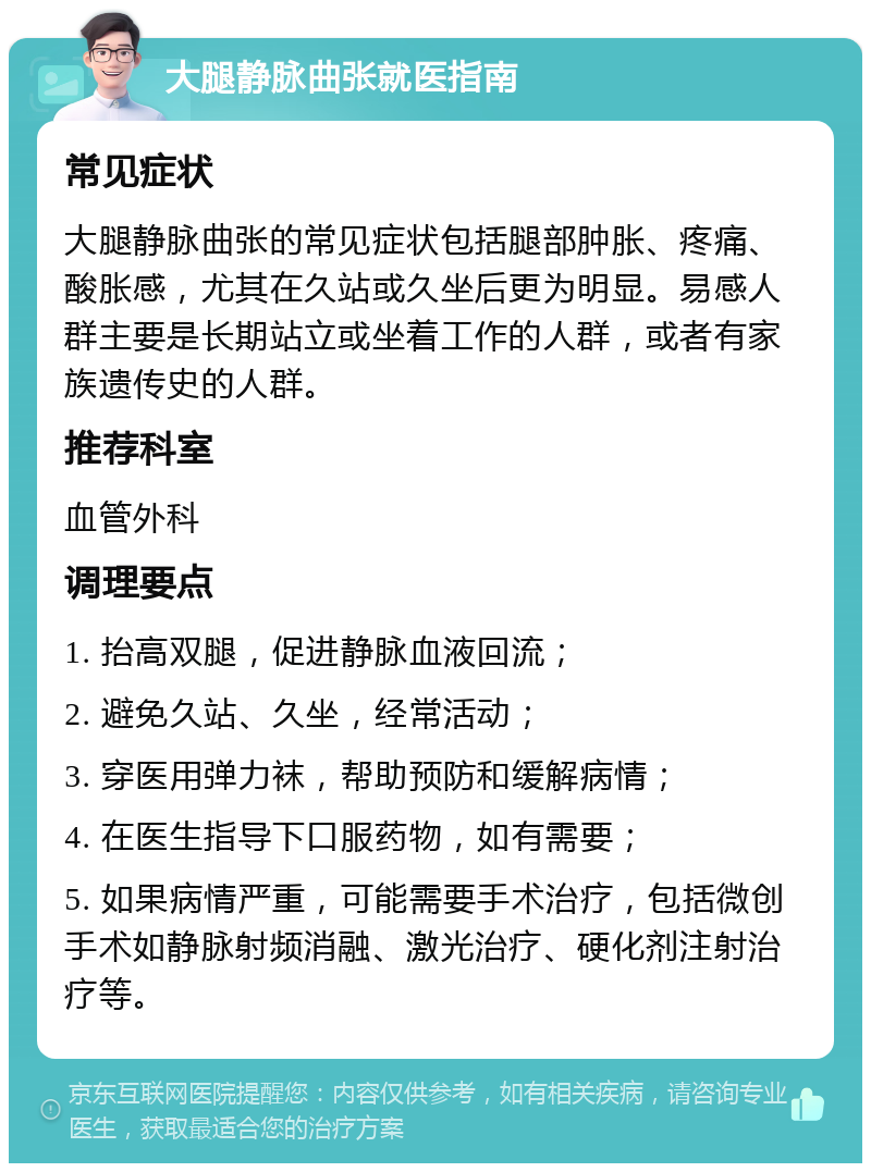 大腿静脉曲张就医指南 常见症状 大腿静脉曲张的常见症状包括腿部肿胀、疼痛、酸胀感，尤其在久站或久坐后更为明显。易感人群主要是长期站立或坐着工作的人群，或者有家族遗传史的人群。 推荐科室 血管外科 调理要点 1. 抬高双腿，促进静脉血液回流； 2. 避免久站、久坐，经常活动； 3. 穿医用弹力袜，帮助预防和缓解病情； 4. 在医生指导下口服药物，如有需要； 5. 如果病情严重，可能需要手术治疗，包括微创手术如静脉射频消融、激光治疗、硬化剂注射治疗等。