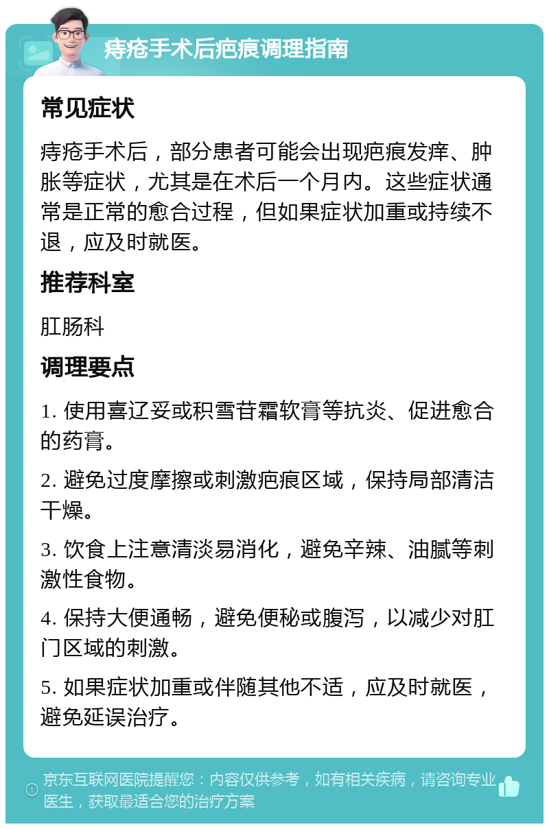 痔疮手术后疤痕调理指南 常见症状 痔疮手术后，部分患者可能会出现疤痕发痒、肿胀等症状，尤其是在术后一个月内。这些症状通常是正常的愈合过程，但如果症状加重或持续不退，应及时就医。 推荐科室 肛肠科 调理要点 1. 使用喜辽妥或积雪苷霜软膏等抗炎、促进愈合的药膏。 2. 避免过度摩擦或刺激疤痕区域，保持局部清洁干燥。 3. 饮食上注意清淡易消化，避免辛辣、油腻等刺激性食物。 4. 保持大便通畅，避免便秘或腹泻，以减少对肛门区域的刺激。 5. 如果症状加重或伴随其他不适，应及时就医，避免延误治疗。