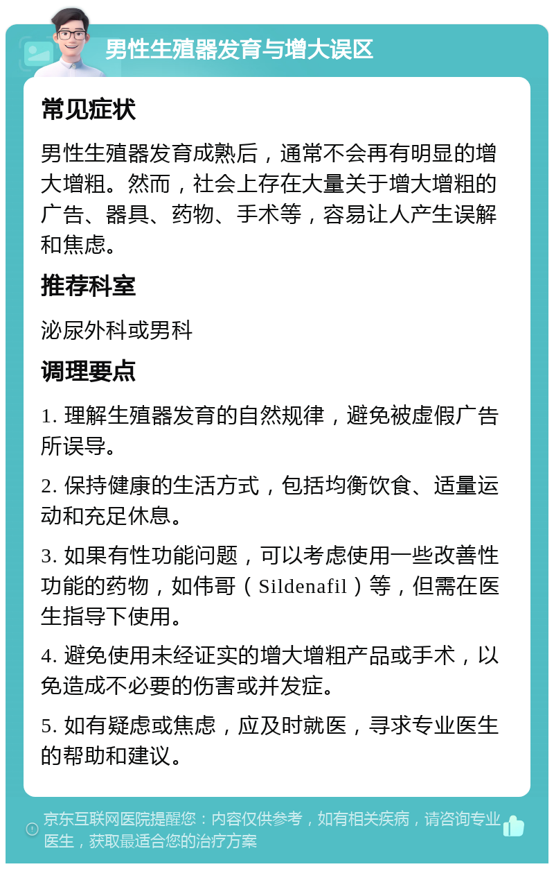 男性生殖器发育与增大误区 常见症状 男性生殖器发育成熟后，通常不会再有明显的增大增粗。然而，社会上存在大量关于增大增粗的广告、器具、药物、手术等，容易让人产生误解和焦虑。 推荐科室 泌尿外科或男科 调理要点 1. 理解生殖器发育的自然规律，避免被虚假广告所误导。 2. 保持健康的生活方式，包括均衡饮食、适量运动和充足休息。 3. 如果有性功能问题，可以考虑使用一些改善性功能的药物，如伟哥（Sildenafil）等，但需在医生指导下使用。 4. 避免使用未经证实的增大增粗产品或手术，以免造成不必要的伤害或并发症。 5. 如有疑虑或焦虑，应及时就医，寻求专业医生的帮助和建议。