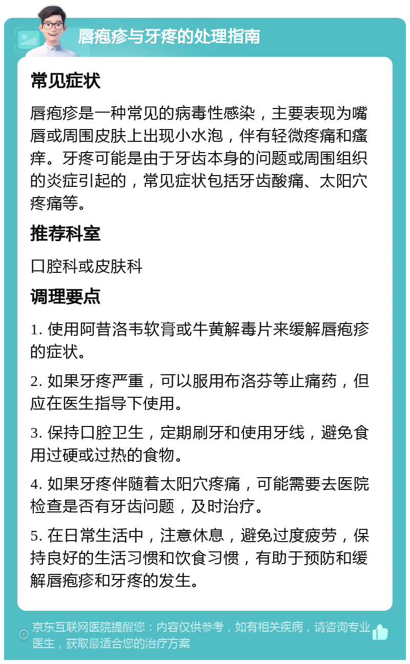 唇疱疹与牙疼的处理指南 常见症状 唇疱疹是一种常见的病毒性感染，主要表现为嘴唇或周围皮肤上出现小水泡，伴有轻微疼痛和瘙痒。牙疼可能是由于牙齿本身的问题或周围组织的炎症引起的，常见症状包括牙齿酸痛、太阳穴疼痛等。 推荐科室 口腔科或皮肤科 调理要点 1. 使用阿昔洛韦软膏或牛黄解毒片来缓解唇疱疹的症状。 2. 如果牙疼严重，可以服用布洛芬等止痛药，但应在医生指导下使用。 3. 保持口腔卫生，定期刷牙和使用牙线，避免食用过硬或过热的食物。 4. 如果牙疼伴随着太阳穴疼痛，可能需要去医院检查是否有牙齿问题，及时治疗。 5. 在日常生活中，注意休息，避免过度疲劳，保持良好的生活习惯和饮食习惯，有助于预防和缓解唇疱疹和牙疼的发生。