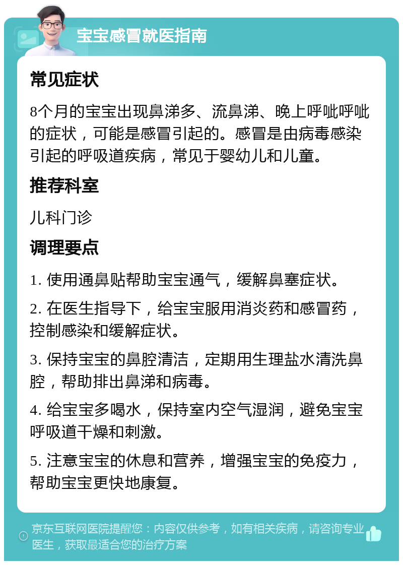 宝宝感冒就医指南 常见症状 8个月的宝宝出现鼻涕多、流鼻涕、晚上呼呲呼呲的症状，可能是感冒引起的。感冒是由病毒感染引起的呼吸道疾病，常见于婴幼儿和儿童。 推荐科室 儿科门诊 调理要点 1. 使用通鼻贴帮助宝宝通气，缓解鼻塞症状。 2. 在医生指导下，给宝宝服用消炎药和感冒药，控制感染和缓解症状。 3. 保持宝宝的鼻腔清洁，定期用生理盐水清洗鼻腔，帮助排出鼻涕和病毒。 4. 给宝宝多喝水，保持室内空气湿润，避免宝宝呼吸道干燥和刺激。 5. 注意宝宝的休息和营养，增强宝宝的免疫力，帮助宝宝更快地康复。