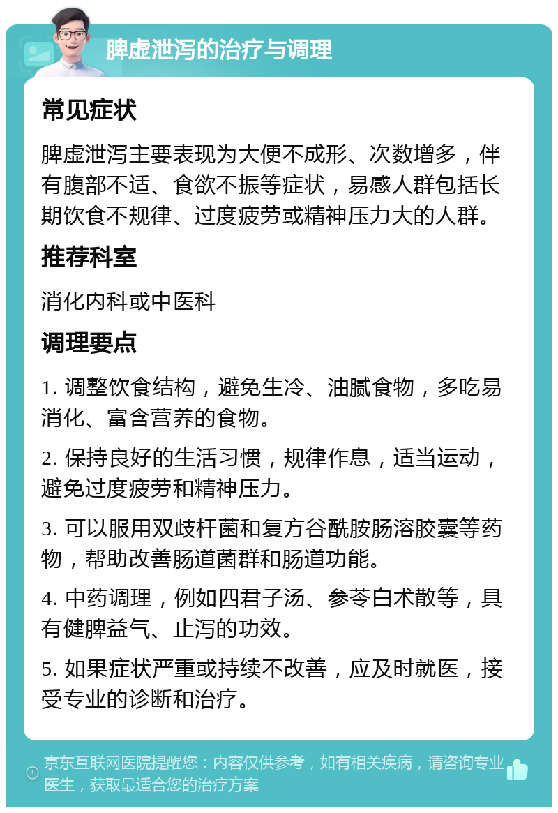 脾虚泄泻的治疗与调理 常见症状 脾虚泄泻主要表现为大便不成形、次数增多，伴有腹部不适、食欲不振等症状，易感人群包括长期饮食不规律、过度疲劳或精神压力大的人群。 推荐科室 消化内科或中医科 调理要点 1. 调整饮食结构，避免生冷、油腻食物，多吃易消化、富含营养的食物。 2. 保持良好的生活习惯，规律作息，适当运动，避免过度疲劳和精神压力。 3. 可以服用双歧杆菌和复方谷酰胺肠溶胶囊等药物，帮助改善肠道菌群和肠道功能。 4. 中药调理，例如四君子汤、参苓白术散等，具有健脾益气、止泻的功效。 5. 如果症状严重或持续不改善，应及时就医，接受专业的诊断和治疗。