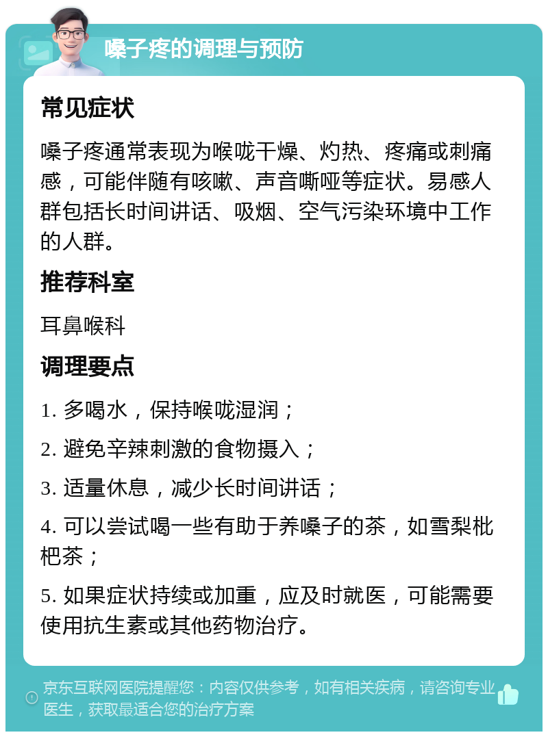 嗓子疼的调理与预防 常见症状 嗓子疼通常表现为喉咙干燥、灼热、疼痛或刺痛感，可能伴随有咳嗽、声音嘶哑等症状。易感人群包括长时间讲话、吸烟、空气污染环境中工作的人群。 推荐科室 耳鼻喉科 调理要点 1. 多喝水，保持喉咙湿润； 2. 避免辛辣刺激的食物摄入； 3. 适量休息，减少长时间讲话； 4. 可以尝试喝一些有助于养嗓子的茶，如雪梨枇杷茶； 5. 如果症状持续或加重，应及时就医，可能需要使用抗生素或其他药物治疗。