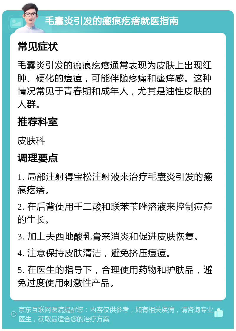 毛囊炎引发的瘢痕疙瘩就医指南 常见症状 毛囊炎引发的瘢痕疙瘩通常表现为皮肤上出现红肿、硬化的痘痘，可能伴随疼痛和瘙痒感。这种情况常见于青春期和成年人，尤其是油性皮肤的人群。 推荐科室 皮肤科 调理要点 1. 局部注射得宝松注射液来治疗毛囊炎引发的瘢痕疙瘩。 2. 在后背使用壬二酸和联苯苄唑溶液来控制痘痘的生长。 3. 加上夫西地酸乳膏来消炎和促进皮肤恢复。 4. 注意保持皮肤清洁，避免挤压痘痘。 5. 在医生的指导下，合理使用药物和护肤品，避免过度使用刺激性产品。