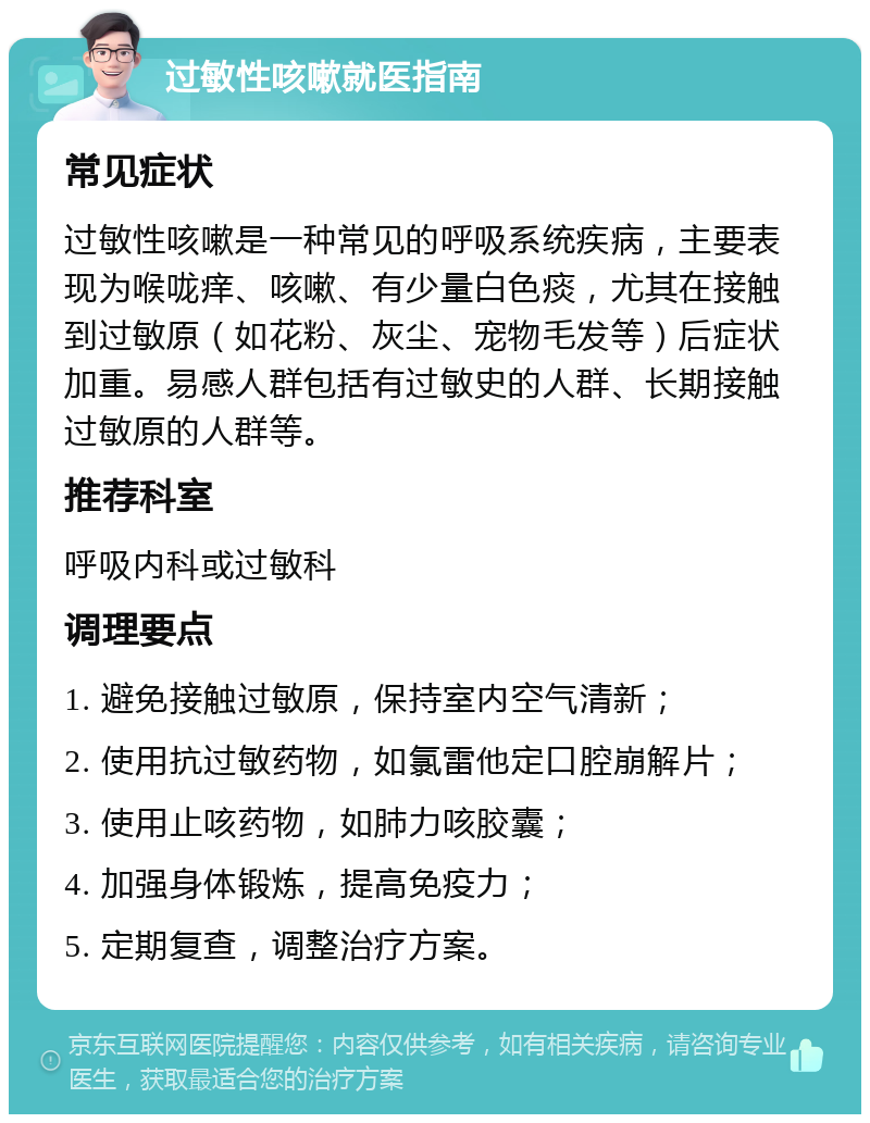 过敏性咳嗽就医指南 常见症状 过敏性咳嗽是一种常见的呼吸系统疾病，主要表现为喉咙痒、咳嗽、有少量白色痰，尤其在接触到过敏原（如花粉、灰尘、宠物毛发等）后症状加重。易感人群包括有过敏史的人群、长期接触过敏原的人群等。 推荐科室 呼吸内科或过敏科 调理要点 1. 避免接触过敏原，保持室内空气清新； 2. 使用抗过敏药物，如氯雷他定口腔崩解片； 3. 使用止咳药物，如肺力咳胶囊； 4. 加强身体锻炼，提高免疫力； 5. 定期复查，调整治疗方案。