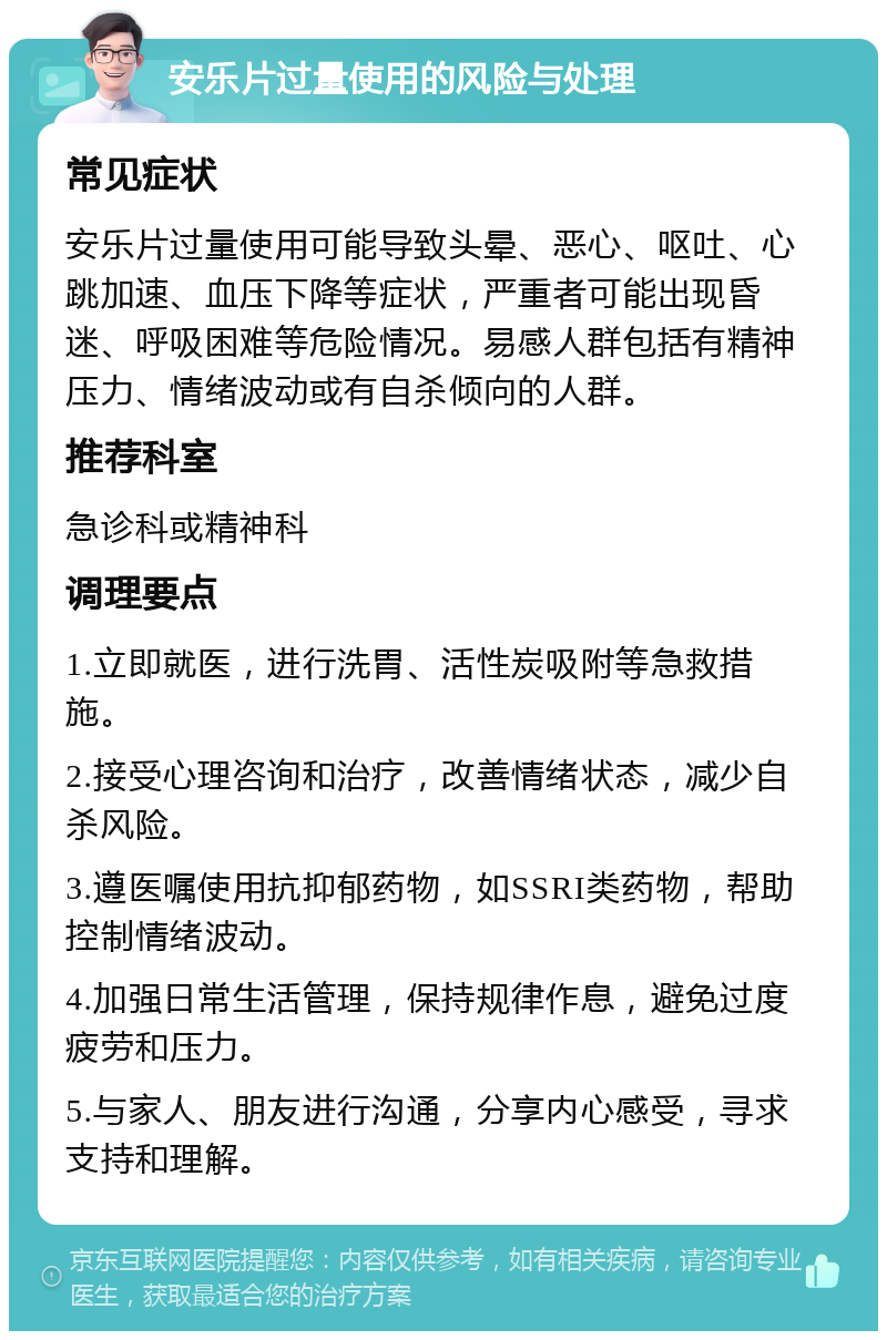 安乐片过量使用的风险与处理 常见症状 安乐片过量使用可能导致头晕、恶心、呕吐、心跳加速、血压下降等症状，严重者可能出现昏迷、呼吸困难等危险情况。易感人群包括有精神压力、情绪波动或有自杀倾向的人群。 推荐科室 急诊科或精神科 调理要点 1.立即就医，进行洗胃、活性炭吸附等急救措施。 2.接受心理咨询和治疗，改善情绪状态，减少自杀风险。 3.遵医嘱使用抗抑郁药物，如SSRI类药物，帮助控制情绪波动。 4.加强日常生活管理，保持规律作息，避免过度疲劳和压力。 5.与家人、朋友进行沟通，分享内心感受，寻求支持和理解。