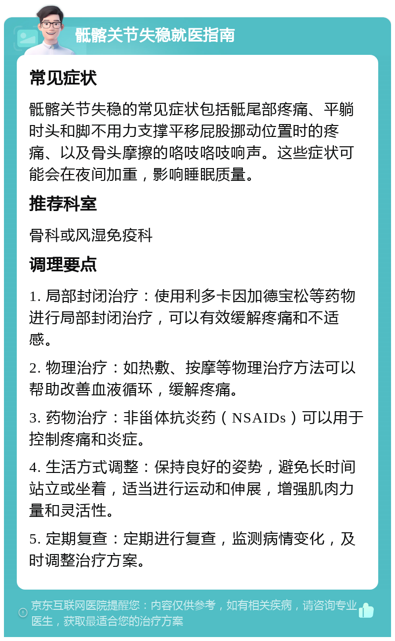 骶髂关节失稳就医指南 常见症状 骶髂关节失稳的常见症状包括骶尾部疼痛、平躺时头和脚不用力支撑平移屁股挪动位置时的疼痛、以及骨头摩擦的咯吱咯吱响声。这些症状可能会在夜间加重，影响睡眠质量。 推荐科室 骨科或风湿免疫科 调理要点 1. 局部封闭治疗：使用利多卡因加德宝松等药物进行局部封闭治疗，可以有效缓解疼痛和不适感。 2. 物理治疗：如热敷、按摩等物理治疗方法可以帮助改善血液循环，缓解疼痛。 3. 药物治疗：非甾体抗炎药（NSAIDs）可以用于控制疼痛和炎症。 4. 生活方式调整：保持良好的姿势，避免长时间站立或坐着，适当进行运动和伸展，增强肌肉力量和灵活性。 5. 定期复查：定期进行复查，监测病情变化，及时调整治疗方案。