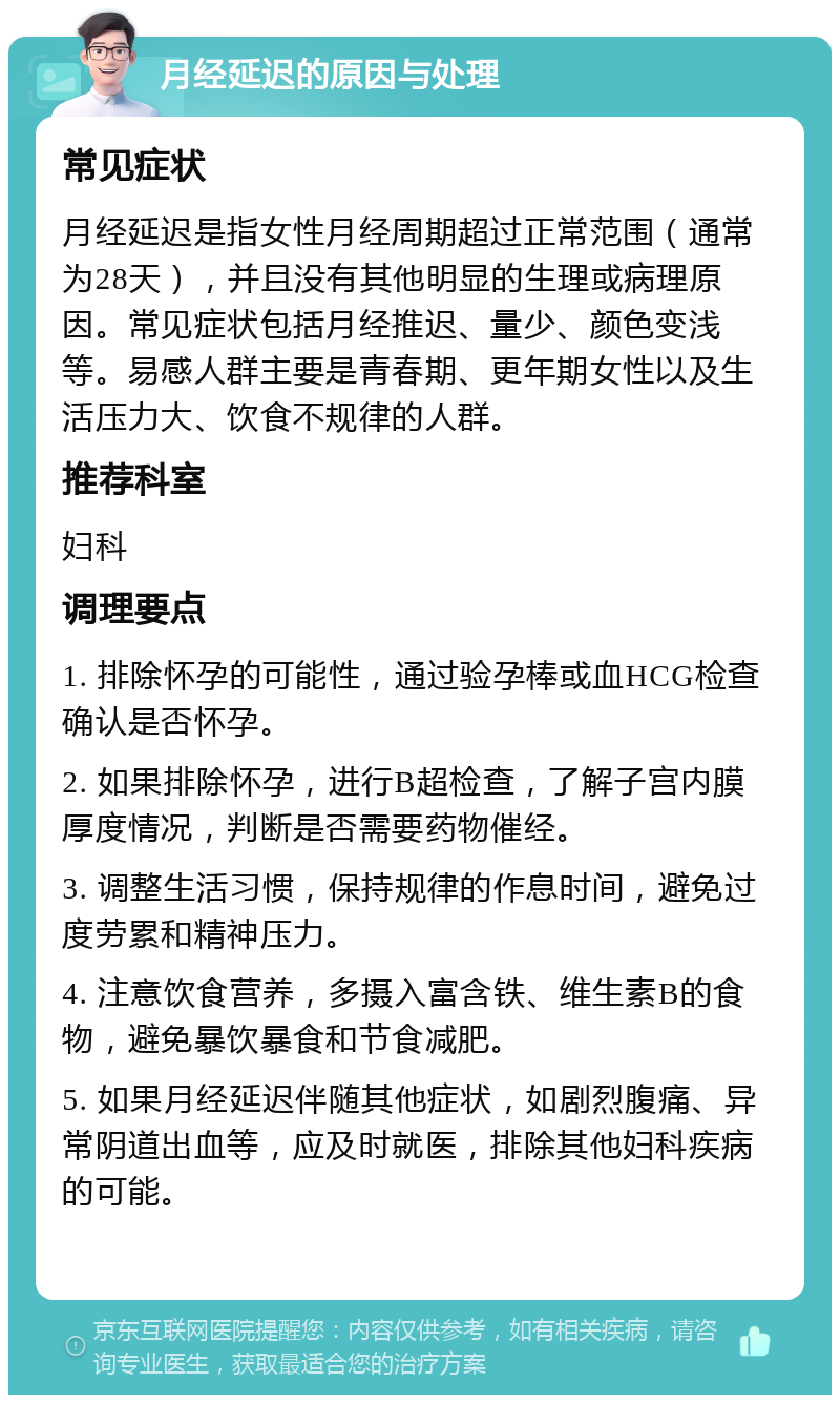 月经延迟的原因与处理 常见症状 月经延迟是指女性月经周期超过正常范围（通常为28天），并且没有其他明显的生理或病理原因。常见症状包括月经推迟、量少、颜色变浅等。易感人群主要是青春期、更年期女性以及生活压力大、饮食不规律的人群。 推荐科室 妇科 调理要点 1. 排除怀孕的可能性，通过验孕棒或血HCG检查确认是否怀孕。 2. 如果排除怀孕，进行B超检查，了解子宫内膜厚度情况，判断是否需要药物催经。 3. 调整生活习惯，保持规律的作息时间，避免过度劳累和精神压力。 4. 注意饮食营养，多摄入富含铁、维生素B的食物，避免暴饮暴食和节食减肥。 5. 如果月经延迟伴随其他症状，如剧烈腹痛、异常阴道出血等，应及时就医，排除其他妇科疾病的可能。