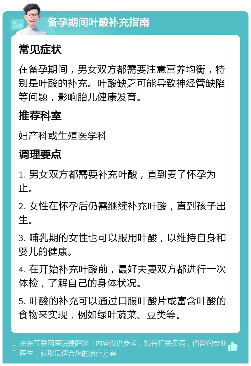 备孕期间叶酸补充指南 常见症状 在备孕期间，男女双方都需要注意营养均衡，特别是叶酸的补充。叶酸缺乏可能导致神经管缺陷等问题，影响胎儿健康发育。 推荐科室 妇产科或生殖医学科 调理要点 1. 男女双方都需要补充叶酸，直到妻子怀孕为止。 2. 女性在怀孕后仍需继续补充叶酸，直到孩子出生。 3. 哺乳期的女性也可以服用叶酸，以维持自身和婴儿的健康。 4. 在开始补充叶酸前，最好夫妻双方都进行一次体检，了解自己的身体状况。 5. 叶酸的补充可以通过口服叶酸片或富含叶酸的食物来实现，例如绿叶蔬菜、豆类等。