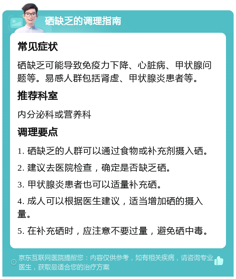 硒缺乏的调理指南 常见症状 硒缺乏可能导致免疫力下降、心脏病、甲状腺问题等。易感人群包括肾虚、甲状腺炎患者等。 推荐科室 内分泌科或营养科 调理要点 1. 硒缺乏的人群可以通过食物或补充剂摄入硒。 2. 建议去医院检查，确定是否缺乏硒。 3. 甲状腺炎患者也可以适量补充硒。 4. 成人可以根据医生建议，适当增加硒的摄入量。 5. 在补充硒时，应注意不要过量，避免硒中毒。