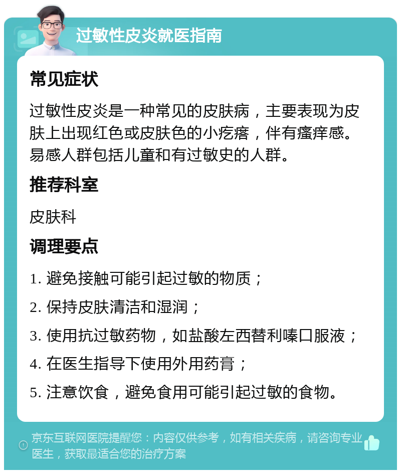 过敏性皮炎就医指南 常见症状 过敏性皮炎是一种常见的皮肤病，主要表现为皮肤上出现红色或皮肤色的小疙瘩，伴有瘙痒感。易感人群包括儿童和有过敏史的人群。 推荐科室 皮肤科 调理要点 1. 避免接触可能引起过敏的物质； 2. 保持皮肤清洁和湿润； 3. 使用抗过敏药物，如盐酸左西替利嗪口服液； 4. 在医生指导下使用外用药膏； 5. 注意饮食，避免食用可能引起过敏的食物。