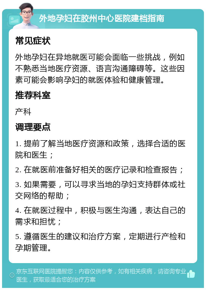 外地孕妇在胶州中心医院建档指南 常见症状 外地孕妇在异地就医可能会面临一些挑战，例如不熟悉当地医疗资源、语言沟通障碍等。这些因素可能会影响孕妇的就医体验和健康管理。 推荐科室 产科 调理要点 1. 提前了解当地医疗资源和政策，选择合适的医院和医生； 2. 在就医前准备好相关的医疗记录和检查报告； 3. 如果需要，可以寻求当地的孕妇支持群体或社交网络的帮助； 4. 在就医过程中，积极与医生沟通，表达自己的需求和担忧； 5. 遵循医生的建议和治疗方案，定期进行产检和孕期管理。