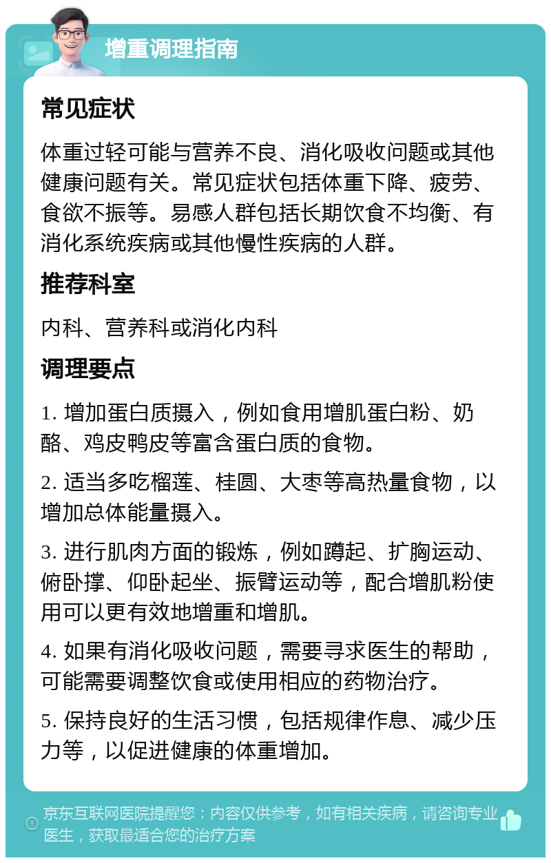 增重调理指南 常见症状 体重过轻可能与营养不良、消化吸收问题或其他健康问题有关。常见症状包括体重下降、疲劳、食欲不振等。易感人群包括长期饮食不均衡、有消化系统疾病或其他慢性疾病的人群。 推荐科室 内科、营养科或消化内科 调理要点 1. 增加蛋白质摄入，例如食用增肌蛋白粉、奶酪、鸡皮鸭皮等富含蛋白质的食物。 2. 适当多吃榴莲、桂圆、大枣等高热量食物，以增加总体能量摄入。 3. 进行肌肉方面的锻炼，例如蹲起、扩胸运动、俯卧撑、仰卧起坐、振臂运动等，配合增肌粉使用可以更有效地增重和增肌。 4. 如果有消化吸收问题，需要寻求医生的帮助，可能需要调整饮食或使用相应的药物治疗。 5. 保持良好的生活习惯，包括规律作息、减少压力等，以促进健康的体重增加。