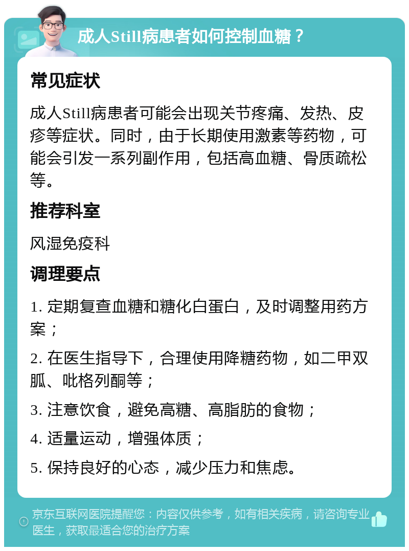 成人Still病患者如何控制血糖？ 常见症状 成人Still病患者可能会出现关节疼痛、发热、皮疹等症状。同时，由于长期使用激素等药物，可能会引发一系列副作用，包括高血糖、骨质疏松等。 推荐科室 风湿免疫科 调理要点 1. 定期复查血糖和糖化白蛋白，及时调整用药方案； 2. 在医生指导下，合理使用降糖药物，如二甲双胍、吡格列酮等； 3. 注意饮食，避免高糖、高脂肪的食物； 4. 适量运动，增强体质； 5. 保持良好的心态，减少压力和焦虑。