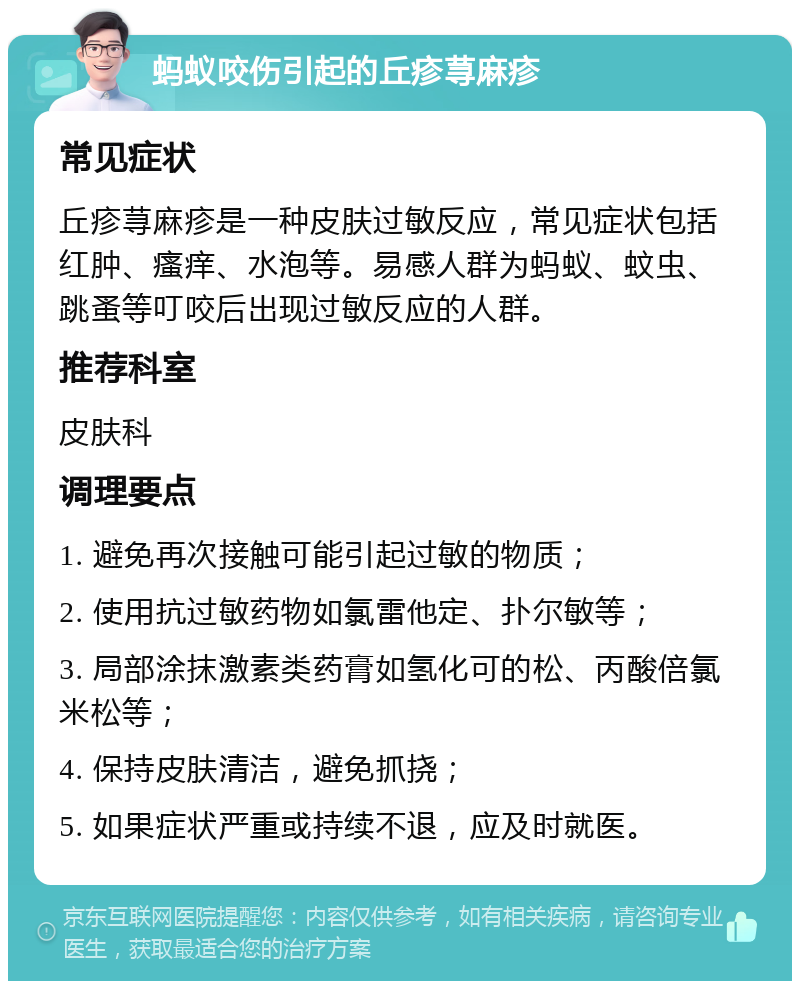 蚂蚁咬伤引起的丘疹荨麻疹 常见症状 丘疹荨麻疹是一种皮肤过敏反应，常见症状包括红肿、瘙痒、水泡等。易感人群为蚂蚁、蚊虫、跳蚤等叮咬后出现过敏反应的人群。 推荐科室 皮肤科 调理要点 1. 避免再次接触可能引起过敏的物质； 2. 使用抗过敏药物如氯雷他定、扑尔敏等； 3. 局部涂抹激素类药膏如氢化可的松、丙酸倍氯米松等； 4. 保持皮肤清洁，避免抓挠； 5. 如果症状严重或持续不退，应及时就医。