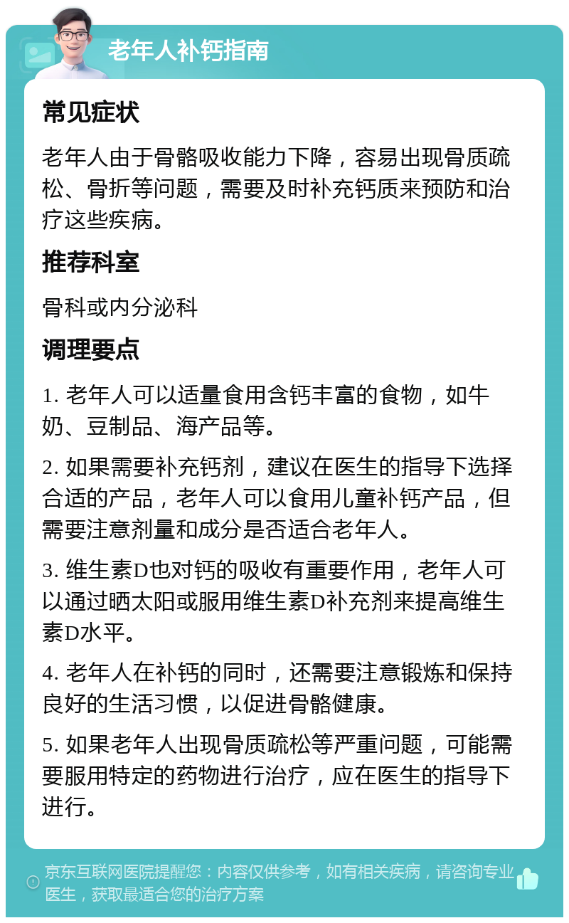 老年人补钙指南 常见症状 老年人由于骨骼吸收能力下降，容易出现骨质疏松、骨折等问题，需要及时补充钙质来预防和治疗这些疾病。 推荐科室 骨科或内分泌科 调理要点 1. 老年人可以适量食用含钙丰富的食物，如牛奶、豆制品、海产品等。 2. 如果需要补充钙剂，建议在医生的指导下选择合适的产品，老年人可以食用儿童补钙产品，但需要注意剂量和成分是否适合老年人。 3. 维生素D也对钙的吸收有重要作用，老年人可以通过晒太阳或服用维生素D补充剂来提高维生素D水平。 4. 老年人在补钙的同时，还需要注意锻炼和保持良好的生活习惯，以促进骨骼健康。 5. 如果老年人出现骨质疏松等严重问题，可能需要服用特定的药物进行治疗，应在医生的指导下进行。