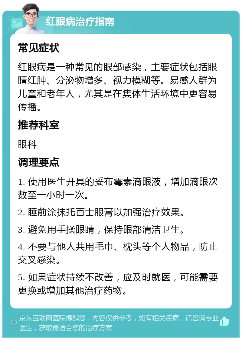 红眼病治疗指南 常见症状 红眼病是一种常见的眼部感染，主要症状包括眼睛红肿、分泌物增多、视力模糊等。易感人群为儿童和老年人，尤其是在集体生活环境中更容易传播。 推荐科室 眼科 调理要点 1. 使用医生开具的妥布霉素滴眼液，增加滴眼次数至一小时一次。 2. 睡前涂抹托百士眼膏以加强治疗效果。 3. 避免用手揉眼睛，保持眼部清洁卫生。 4. 不要与他人共用毛巾、枕头等个人物品，防止交叉感染。 5. 如果症状持续不改善，应及时就医，可能需要更换或增加其他治疗药物。