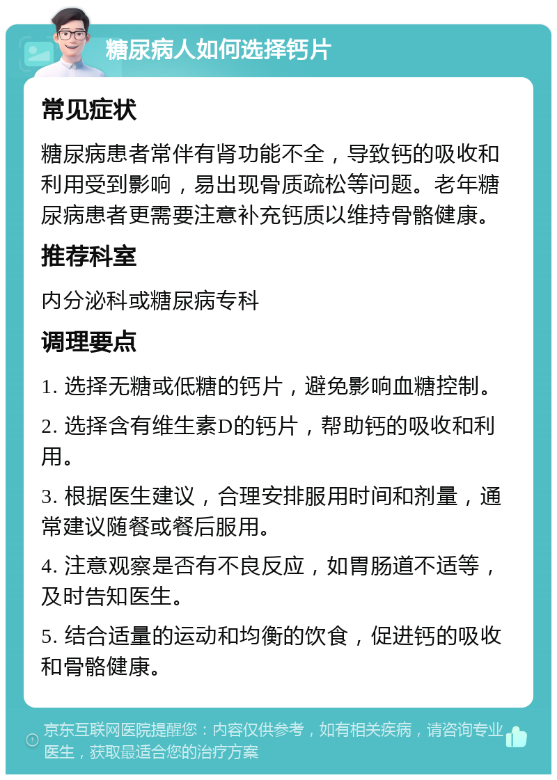 糖尿病人如何选择钙片 常见症状 糖尿病患者常伴有肾功能不全，导致钙的吸收和利用受到影响，易出现骨质疏松等问题。老年糖尿病患者更需要注意补充钙质以维持骨骼健康。 推荐科室 内分泌科或糖尿病专科 调理要点 1. 选择无糖或低糖的钙片，避免影响血糖控制。 2. 选择含有维生素D的钙片，帮助钙的吸收和利用。 3. 根据医生建议，合理安排服用时间和剂量，通常建议随餐或餐后服用。 4. 注意观察是否有不良反应，如胃肠道不适等，及时告知医生。 5. 结合适量的运动和均衡的饮食，促进钙的吸收和骨骼健康。