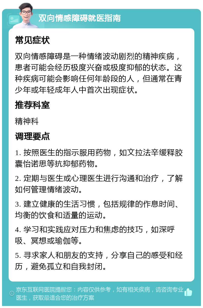 双向情感障碍就医指南 常见症状 双向情感障碍是一种情绪波动剧烈的精神疾病，患者可能会经历极度兴奋或极度抑郁的状态。这种疾病可能会影响任何年龄段的人，但通常在青少年或年轻成年人中首次出现症状。 推荐科室 精神科 调理要点 1. 按照医生的指示服用药物，如文拉法辛缓释胶囊怡诺思等抗抑郁药物。 2. 定期与医生或心理医生进行沟通和治疗，了解如何管理情绪波动。 3. 建立健康的生活习惯，包括规律的作息时间、均衡的饮食和适量的运动。 4. 学习和实践应对压力和焦虑的技巧，如深呼吸、冥想或瑜伽等。 5. 寻求家人和朋友的支持，分享自己的感受和经历，避免孤立和自我封闭。