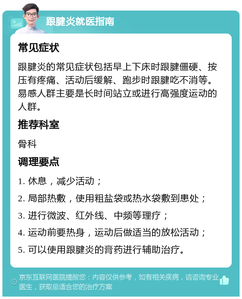 跟腱炎就医指南 常见症状 跟腱炎的常见症状包括早上下床时跟腱僵硬、按压有疼痛、活动后缓解、跑步时跟腱吃不消等。易感人群主要是长时间站立或进行高强度运动的人群。 推荐科室 骨科 调理要点 1. 休息，减少活动； 2. 局部热敷，使用粗盐袋或热水袋敷到患处； 3. 进行微波、红外线、中频等理疗； 4. 运动前要热身，运动后做适当的放松活动； 5. 可以使用跟腱炎的膏药进行辅助治疗。