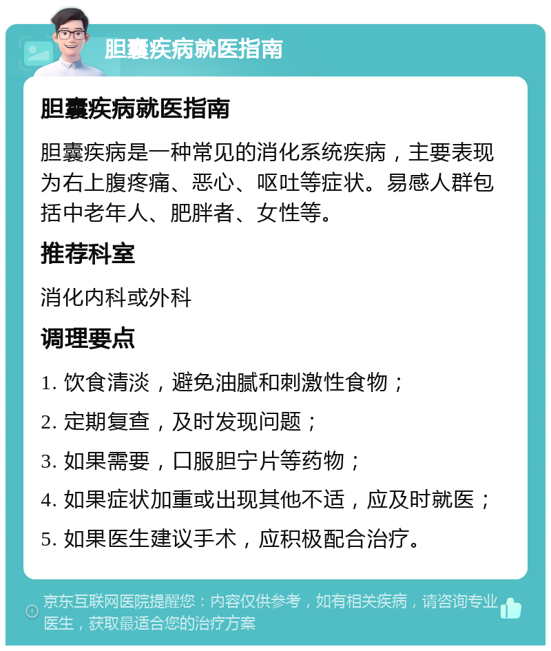 胆囊疾病就医指南 胆囊疾病就医指南 胆囊疾病是一种常见的消化系统疾病，主要表现为右上腹疼痛、恶心、呕吐等症状。易感人群包括中老年人、肥胖者、女性等。 推荐科室 消化内科或外科 调理要点 1. 饮食清淡，避免油腻和刺激性食物； 2. 定期复查，及时发现问题； 3. 如果需要，口服胆宁片等药物； 4. 如果症状加重或出现其他不适，应及时就医； 5. 如果医生建议手术，应积极配合治疗。