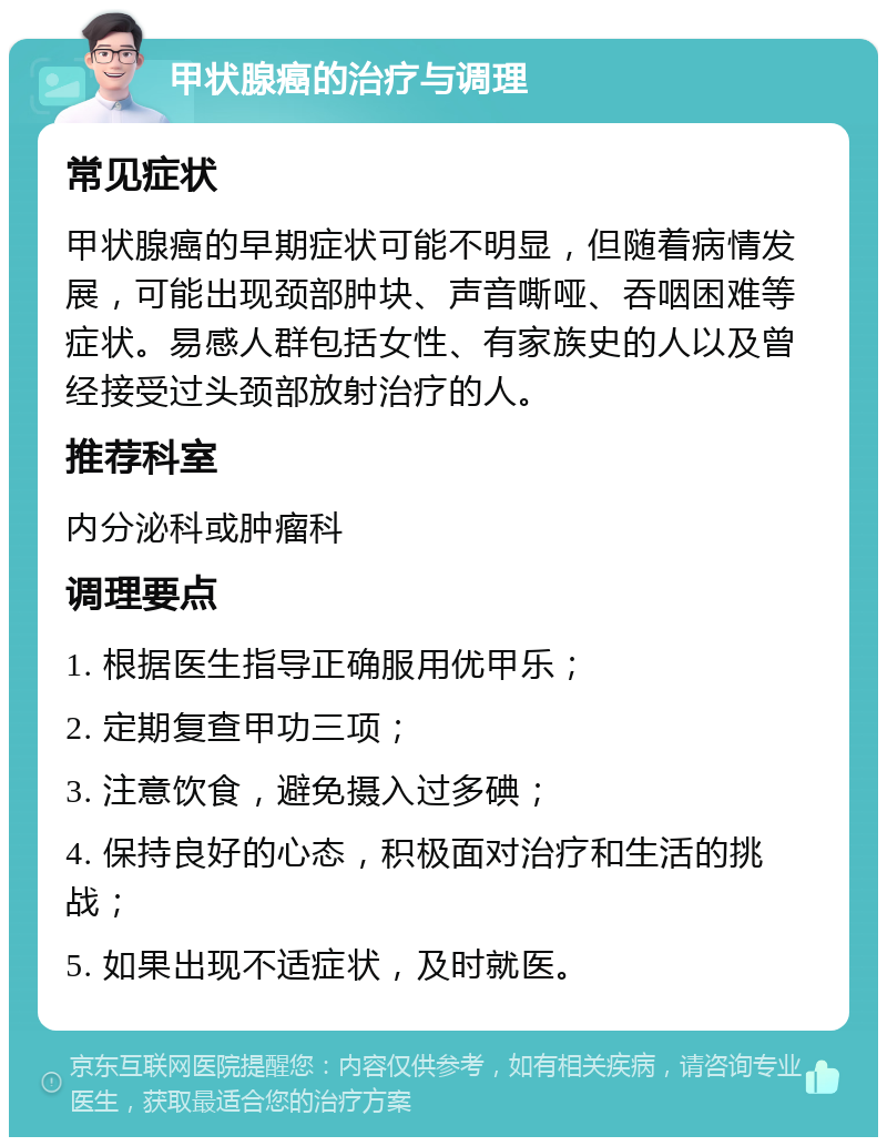 甲状腺癌的治疗与调理 常见症状 甲状腺癌的早期症状可能不明显，但随着病情发展，可能出现颈部肿块、声音嘶哑、吞咽困难等症状。易感人群包括女性、有家族史的人以及曾经接受过头颈部放射治疗的人。 推荐科室 内分泌科或肿瘤科 调理要点 1. 根据医生指导正确服用优甲乐； 2. 定期复查甲功三项； 3. 注意饮食，避免摄入过多碘； 4. 保持良好的心态，积极面对治疗和生活的挑战； 5. 如果出现不适症状，及时就医。