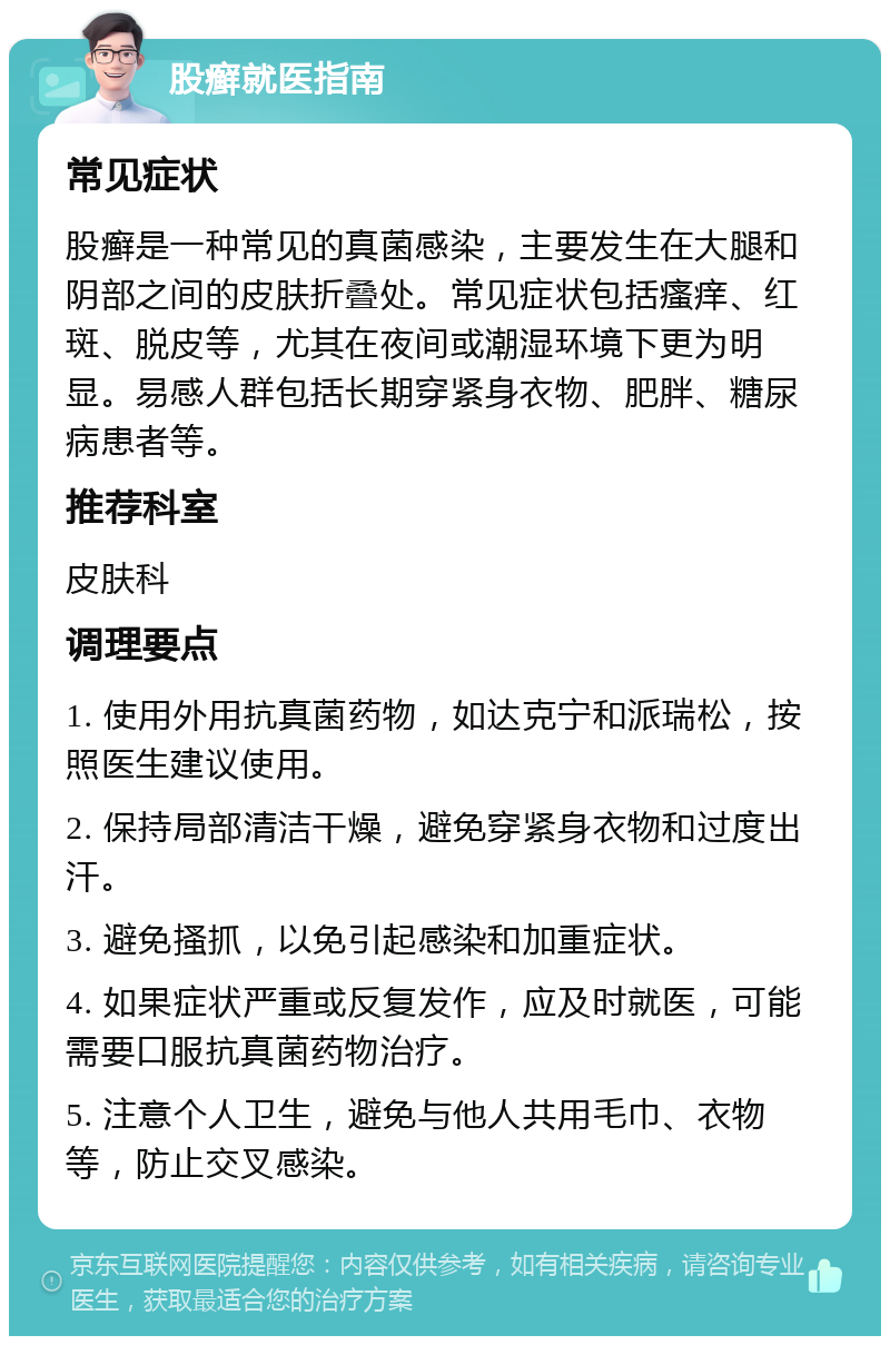 股癣就医指南 常见症状 股癣是一种常见的真菌感染，主要发生在大腿和阴部之间的皮肤折叠处。常见症状包括瘙痒、红斑、脱皮等，尤其在夜间或潮湿环境下更为明显。易感人群包括长期穿紧身衣物、肥胖、糖尿病患者等。 推荐科室 皮肤科 调理要点 1. 使用外用抗真菌药物，如达克宁和派瑞松，按照医生建议使用。 2. 保持局部清洁干燥，避免穿紧身衣物和过度出汗。 3. 避免搔抓，以免引起感染和加重症状。 4. 如果症状严重或反复发作，应及时就医，可能需要口服抗真菌药物治疗。 5. 注意个人卫生，避免与他人共用毛巾、衣物等，防止交叉感染。