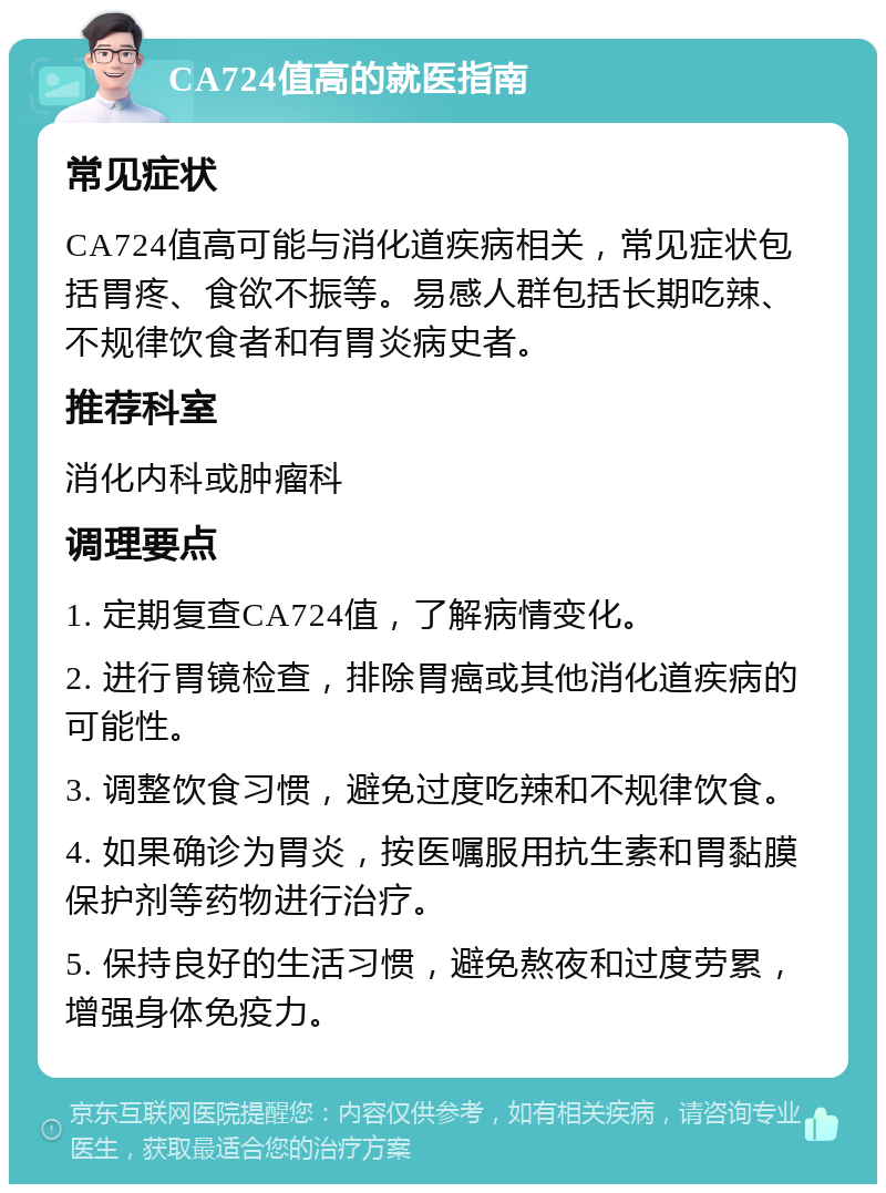 CA724值高的就医指南 常见症状 CA724值高可能与消化道疾病相关，常见症状包括胃疼、食欲不振等。易感人群包括长期吃辣、不规律饮食者和有胃炎病史者。 推荐科室 消化内科或肿瘤科 调理要点 1. 定期复查CA724值，了解病情变化。 2. 进行胃镜检查，排除胃癌或其他消化道疾病的可能性。 3. 调整饮食习惯，避免过度吃辣和不规律饮食。 4. 如果确诊为胃炎，按医嘱服用抗生素和胃黏膜保护剂等药物进行治疗。 5. 保持良好的生活习惯，避免熬夜和过度劳累，增强身体免疫力。