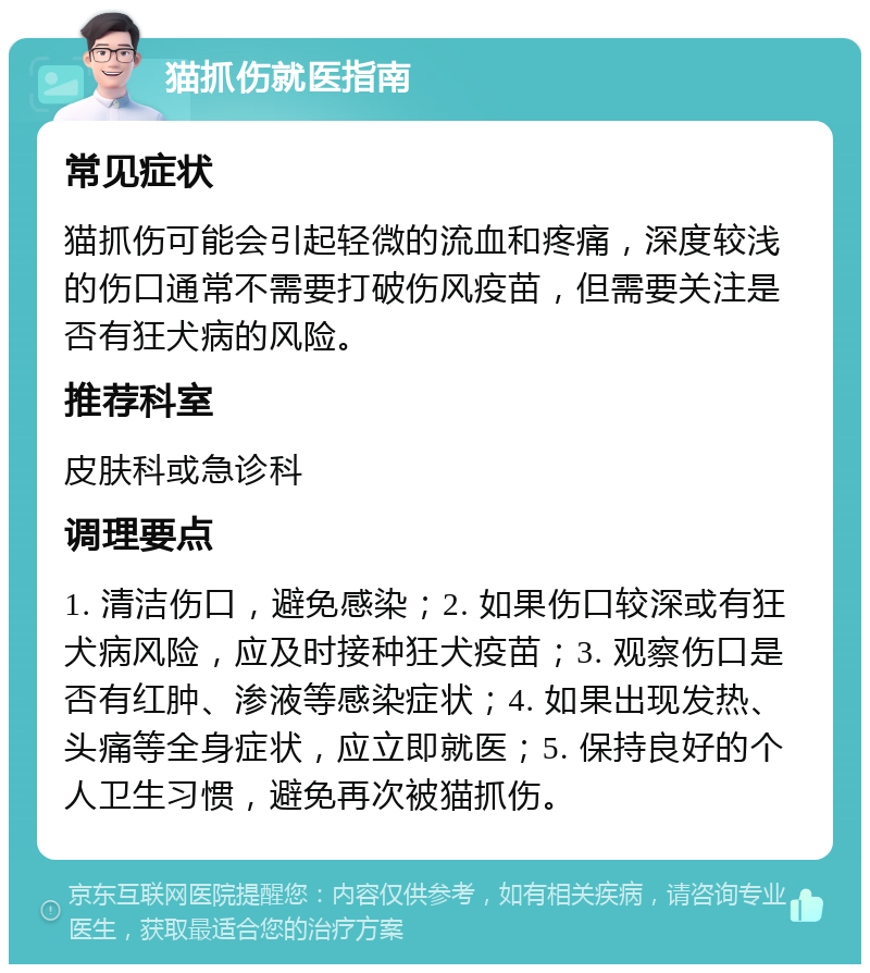 猫抓伤就医指南 常见症状 猫抓伤可能会引起轻微的流血和疼痛，深度较浅的伤口通常不需要打破伤风疫苗，但需要关注是否有狂犬病的风险。 推荐科室 皮肤科或急诊科 调理要点 1. 清洁伤口，避免感染；2. 如果伤口较深或有狂犬病风险，应及时接种狂犬疫苗；3. 观察伤口是否有红肿、渗液等感染症状；4. 如果出现发热、头痛等全身症状，应立即就医；5. 保持良好的个人卫生习惯，避免再次被猫抓伤。