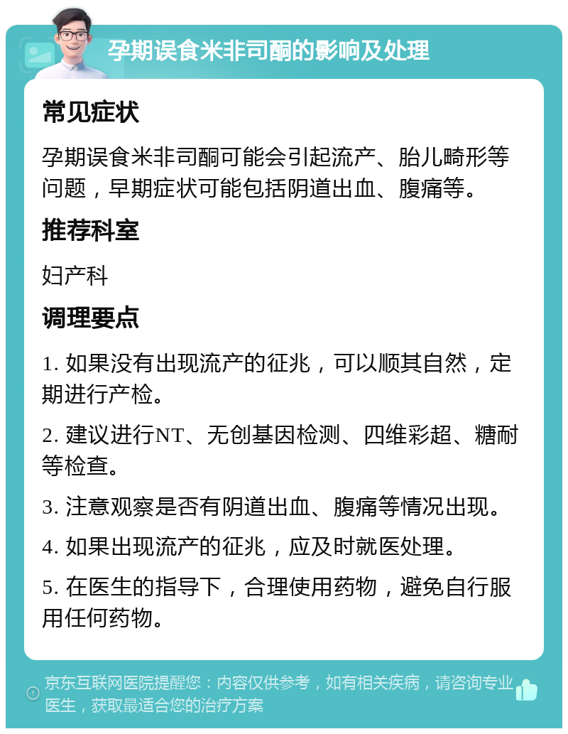 孕期误食米非司酮的影响及处理 常见症状 孕期误食米非司酮可能会引起流产、胎儿畸形等问题，早期症状可能包括阴道出血、腹痛等。 推荐科室 妇产科 调理要点 1. 如果没有出现流产的征兆，可以顺其自然，定期进行产检。 2. 建议进行NT、无创基因检测、四维彩超、糖耐等检查。 3. 注意观察是否有阴道出血、腹痛等情况出现。 4. 如果出现流产的征兆，应及时就医处理。 5. 在医生的指导下，合理使用药物，避免自行服用任何药物。