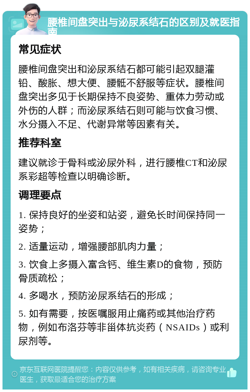 腰椎间盘突出与泌尿系结石的区别及就医指南 常见症状 腰椎间盘突出和泌尿系结石都可能引起双腿灌铅、酸胀、想大便、腰骶不舒服等症状。腰椎间盘突出多见于长期保持不良姿势、重体力劳动或外伤的人群；而泌尿系结石则可能与饮食习惯、水分摄入不足、代谢异常等因素有关。 推荐科室 建议就诊于骨科或泌尿外科，进行腰椎CT和泌尿系彩超等检查以明确诊断。 调理要点 1. 保持良好的坐姿和站姿，避免长时间保持同一姿势； 2. 适量运动，增强腰部肌肉力量； 3. 饮食上多摄入富含钙、维生素D的食物，预防骨质疏松； 4. 多喝水，预防泌尿系结石的形成； 5. 如有需要，按医嘱服用止痛药或其他治疗药物，例如布洛芬等非甾体抗炎药（NSAIDs）或利尿剂等。