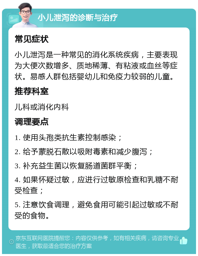 小儿泄泻的诊断与治疗 常见症状 小儿泄泻是一种常见的消化系统疾病，主要表现为大便次数增多、质地稀薄、有粘液或血丝等症状。易感人群包括婴幼儿和免疫力较弱的儿童。 推荐科室 儿科或消化内科 调理要点 1. 使用头孢类抗生素控制感染； 2. 给予蒙脱石散以吸附毒素和减少腹泻； 3. 补充益生菌以恢复肠道菌群平衡； 4. 如果怀疑过敏，应进行过敏原检查和乳糖不耐受检查； 5. 注意饮食调理，避免食用可能引起过敏或不耐受的食物。