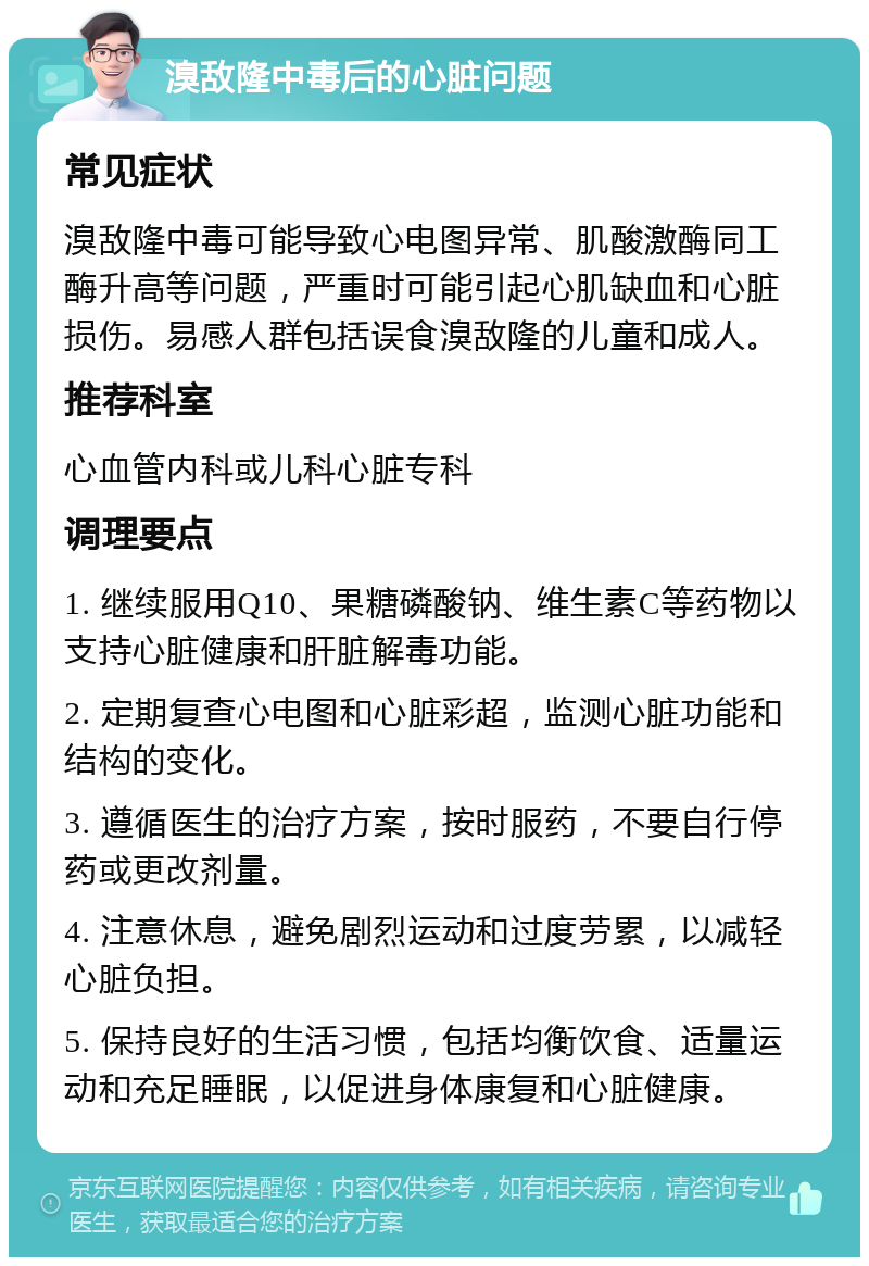 溴敌隆中毒后的心脏问题 常见症状 溴敌隆中毒可能导致心电图异常、肌酸激酶同工酶升高等问题，严重时可能引起心肌缺血和心脏损伤。易感人群包括误食溴敌隆的儿童和成人。 推荐科室 心血管内科或儿科心脏专科 调理要点 1. 继续服用Q10、果糖磷酸钠、维生素C等药物以支持心脏健康和肝脏解毒功能。 2. 定期复查心电图和心脏彩超，监测心脏功能和结构的变化。 3. 遵循医生的治疗方案，按时服药，不要自行停药或更改剂量。 4. 注意休息，避免剧烈运动和过度劳累，以减轻心脏负担。 5. 保持良好的生活习惯，包括均衡饮食、适量运动和充足睡眠，以促进身体康复和心脏健康。