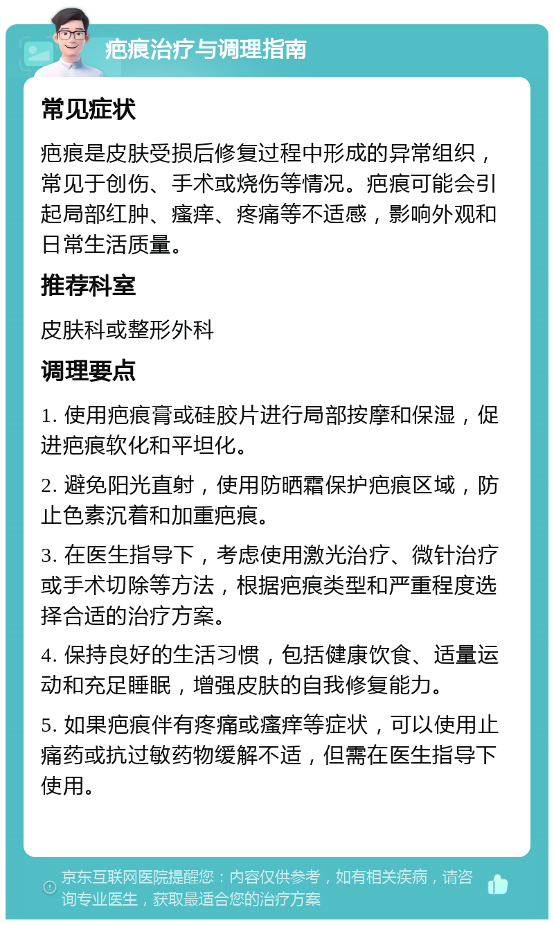 疤痕治疗与调理指南 常见症状 疤痕是皮肤受损后修复过程中形成的异常组织，常见于创伤、手术或烧伤等情况。疤痕可能会引起局部红肿、瘙痒、疼痛等不适感，影响外观和日常生活质量。 推荐科室 皮肤科或整形外科 调理要点 1. 使用疤痕膏或硅胶片进行局部按摩和保湿，促进疤痕软化和平坦化。 2. 避免阳光直射，使用防晒霜保护疤痕区域，防止色素沉着和加重疤痕。 3. 在医生指导下，考虑使用激光治疗、微针治疗或手术切除等方法，根据疤痕类型和严重程度选择合适的治疗方案。 4. 保持良好的生活习惯，包括健康饮食、适量运动和充足睡眠，增强皮肤的自我修复能力。 5. 如果疤痕伴有疼痛或瘙痒等症状，可以使用止痛药或抗过敏药物缓解不适，但需在医生指导下使用。