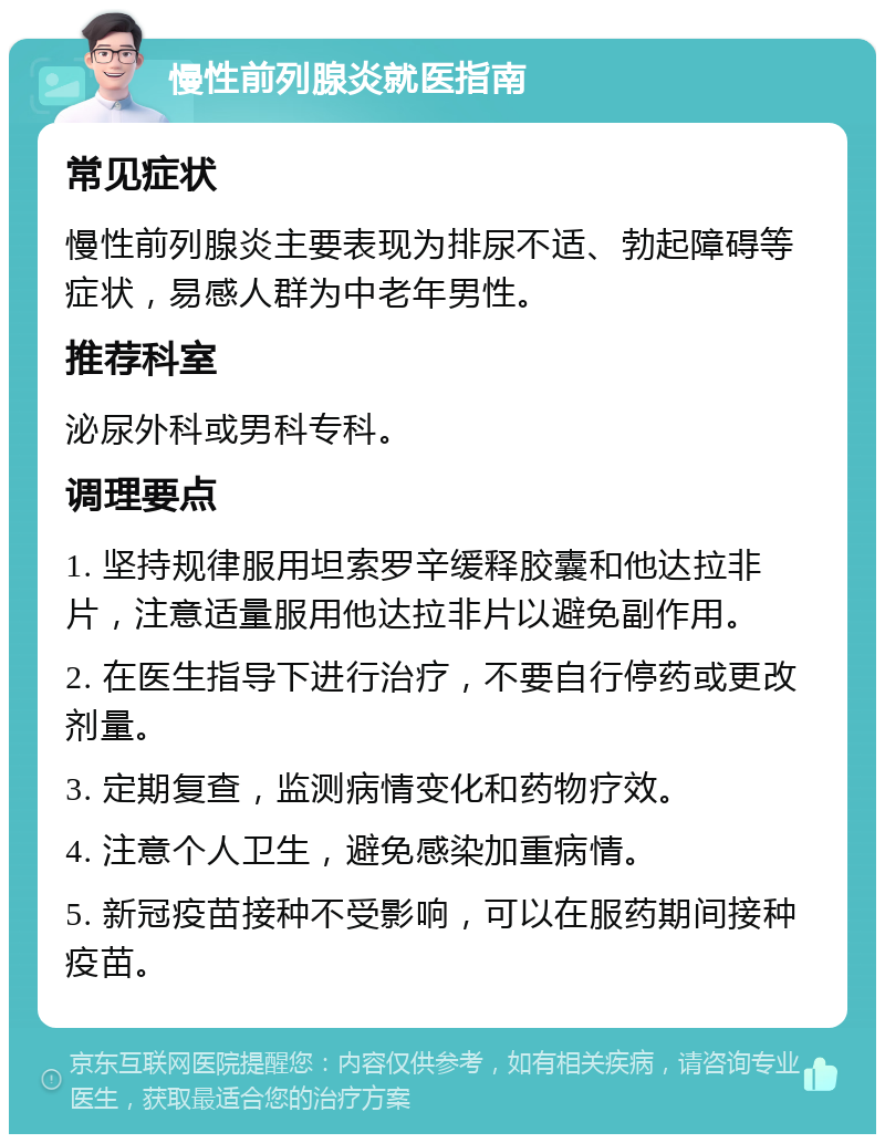 慢性前列腺炎就医指南 常见症状 慢性前列腺炎主要表现为排尿不适、勃起障碍等症状，易感人群为中老年男性。 推荐科室 泌尿外科或男科专科。 调理要点 1. 坚持规律服用坦索罗辛缓释胶囊和他达拉非片，注意适量服用他达拉非片以避免副作用。 2. 在医生指导下进行治疗，不要自行停药或更改剂量。 3. 定期复查，监测病情变化和药物疗效。 4. 注意个人卫生，避免感染加重病情。 5. 新冠疫苗接种不受影响，可以在服药期间接种疫苗。