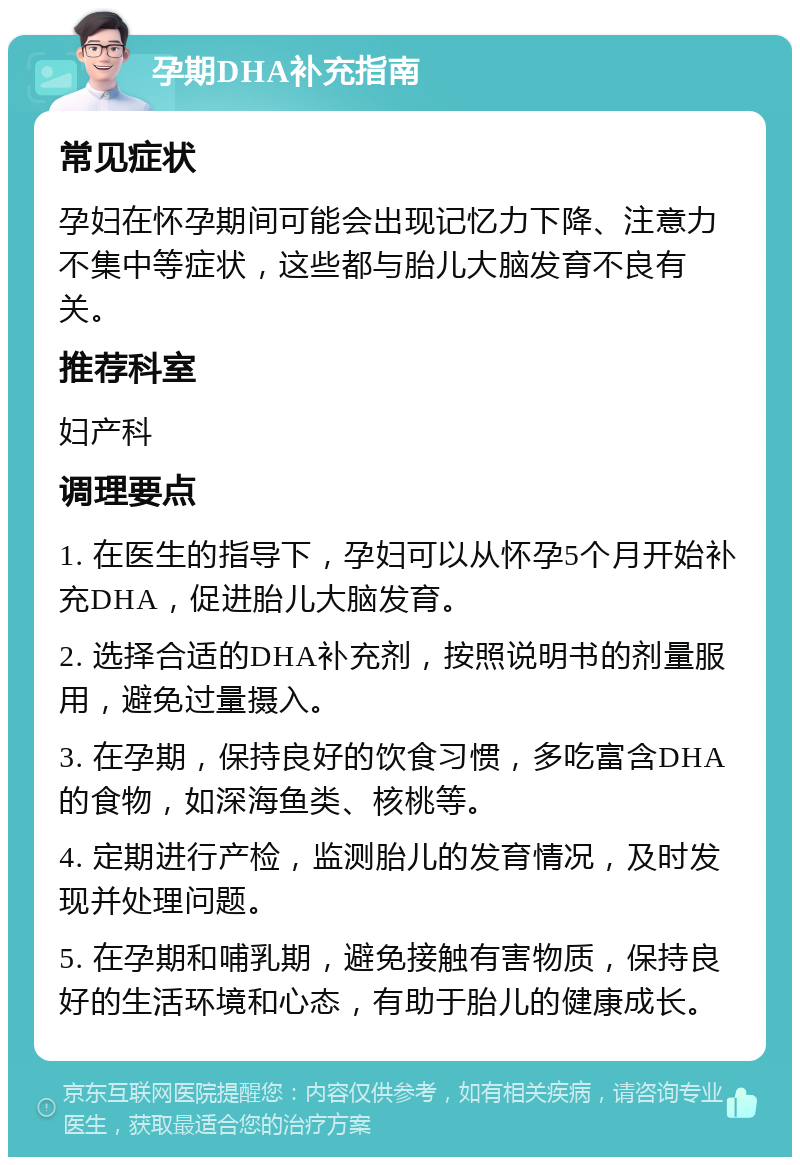 孕期DHA补充指南 常见症状 孕妇在怀孕期间可能会出现记忆力下降、注意力不集中等症状，这些都与胎儿大脑发育不良有关。 推荐科室 妇产科 调理要点 1. 在医生的指导下，孕妇可以从怀孕5个月开始补充DHA，促进胎儿大脑发育。 2. 选择合适的DHA补充剂，按照说明书的剂量服用，避免过量摄入。 3. 在孕期，保持良好的饮食习惯，多吃富含DHA的食物，如深海鱼类、核桃等。 4. 定期进行产检，监测胎儿的发育情况，及时发现并处理问题。 5. 在孕期和哺乳期，避免接触有害物质，保持良好的生活环境和心态，有助于胎儿的健康成长。