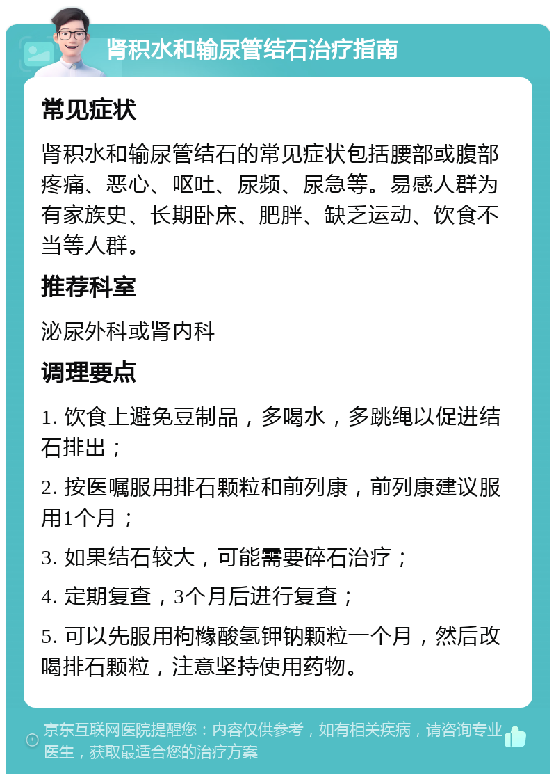 肾积水和输尿管结石治疗指南 常见症状 肾积水和输尿管结石的常见症状包括腰部或腹部疼痛、恶心、呕吐、尿频、尿急等。易感人群为有家族史、长期卧床、肥胖、缺乏运动、饮食不当等人群。 推荐科室 泌尿外科或肾内科 调理要点 1. 饮食上避免豆制品，多喝水，多跳绳以促进结石排出； 2. 按医嘱服用排石颗粒和前列康，前列康建议服用1个月； 3. 如果结石较大，可能需要碎石治疗； 4. 定期复查，3个月后进行复查； 5. 可以先服用枸橼酸氢钾钠颗粒一个月，然后改喝排石颗粒，注意坚持使用药物。